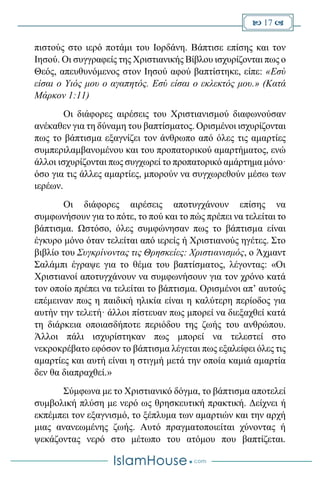 17 
πιστούς στο ιερό ποτάμι του Ιορδάνη. Βάπτισε επίσης και τον
Ιησού. Οι συγγραφείς της Χριστιανικής Βίβλου ισχυρίζονται πως ο
Θεός, απευθυνόμενος στον Ιησού αφού βαπτίστηκε, είπε: «Εσύ
είσαι ο Υιός μου ο αγαπητός. Εσύ είσαι ο εκλεκτός μου.» (Κατά
Μάρκον 1:11)
Οι διάφορες αιρέσεις του Χριστιανισμού διαφωνούσαν
ανέκαθεν για τη δύναμη του βαπτίσματος. Ορισμένοι ισχυρίζονται
πως το βάπτισμα εξαγνίζει τον άνθρωπο από όλες τις αμαρτίες
συμπεριλαμβανομένου και του προπατορικού αμαρτήματος, ενώ
άλλοι ισχυρίζονται πως συγχωρεί το προπατορικό αμάρτημα μόνο·
όσο για τις άλλες αμαρτίες, μπορούν να συγχωρεθούν μέσω των
ιερέων.
Οι διάφορες αιρέσεις αποτυγχάνουν επίσης να
συμφωνήσουν για το πότε, το πού και το πώς πρέπει να τελείται το
βάπτισμα. Ωστόσο, όλες συμφώνησαν πως το βάπτισμα είναι
έγκυρο μόνο όταν τελείται από ιερείς ή Χριστιανούς ηγέτες. Στο
βιβλίο του Συγκρίνοντας τις Θρησκείες: Χριστιανισμός, ο Άχμαντ
Σαλάμπι έγραψε για το θέμα του βαπτίσματος, λέγοντας: «Οι
Χριστιανοί αποτυγχάνουν να συμφωνήσουν για τον χρόνο κατά
τον οποίο πρέπει να τελείται το βάπτισμα. Ορισμένοι απ’ αυτούς
επέμειναν πως η παιδική ηλικία είναι η καλύτερη περίοδος για
αυτήν την τελετή· άλλοι πίστευαν πως μπορεί να διεξαχθεί κατά
τη διάρκεια οποιασδήποτε περιόδου της ζωής του ανθρώπου.
Άλλοι πάλι ισχυρίστηκαν πως μπορεί να τελεστεί στο
νεκροκρέβατο εφόσον το βάπτισμα λέγεται πως εξαλείφει όλες τις
αμαρτίες και αυτή είναι η στιγμή μετά την οποία καμιά αμαρτία
δεν θα διαπραχθεί.»
Σύμφωνα με το Χριστιανικό δόγμα, το βάπτισμα αποτελεί
συμβολική πλύση με νερό ως θρησκευτική πρακτική. Δείχνει ή
εκπέμπει τον εξαγνισμό, το ξέπλυμα των αμαρτιών και την αρχή
μιας ανανεωμένης ζωής. Αυτό πραγματοποιείται χύνοντας ή
ψεκάζοντας νερό στο μέτωπο του ατόμου που βαπτίζεται.
 