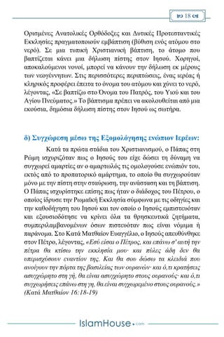  18 
Ορισμένες Ανατολικές Ορθόδοξες και Δυτικές Προτεσταντικές
Εκκλησίες πραγματοποιούν εμβάπτιση (βύθιση ενός ατόμου στο
νερό). Σε μια τυπική Χριστιανική βάπτιση, το άτομο που
βαπτίζεται κάνει μια δήλωση πίστης στον Ιησού. Χορηγοί,
αποκαλούμενοι νονοί, μπορεί να κάνουν την δήλωση εκ μέρους
των νεογέννητων. Στις περισσότερες περιπτώσεις, ένας ιερέας ή
κληρικός προφέρει έπειτα το όνομα του ατόμου και χύνει το νερό,
λέγοντας, «Σε βαπτίζω στο Όνομα του Πατρός, του Υιού και του
Αγίου Πνεύματος.» Το βάπτισμα πρέπει να ακολουθείται από μια
εκούσια, δημόσια δήλωση πίστης στον Ιησού ως σωτήρα.
δ) Συγχώρεση μέσω της Εξομολόγησης ενώπιον Ιερέων:
Κατά τα πρώτα στάδια του Χριστιανισμού, ο Πάπας στη
Ρώμη ισχυριζόταν πως ο Ιησούς του είχε δώσει τη δύναμη να
συγχωρεί αμαρτίες αν ο αμαρτωλός τις ομολογούσε ενώπιόν του,
εκτός από το προπατορικό αμάρτημα, το οποίο θα συγχωρούταν
μόνο με την πίστη στην σταύρωση, την ανάσταση και τη βάπτιση.
Ο Πάπας ισχυρίστηκε επίσης πως ήταν ο διάδοχος του Πέτρου, ο
οποίος ίδρυσε την Ρωμαϊκή Εκκλησία σύμφωνα με τις οδηγίες και
την καθοδήγηση του Ιησού και τον οποίο ο Ιησούς εμπιστευόταν
και εξουσιοδότησε να κρίνει όλα τα θρησκευτικά ζητήματα,
συμπεριλαμβανομένων όσων πιστευόταν πως είναι νόμιμα ή
παράνομα. Στο Κατά Ματθαίον Ευαγγέλιο, ο Ιησούς απευθύνθηκε
στον Πέτρο, λέγοντας, «Εσύ είσαι ο Πέτρος, και επάνω σ' αυτή την
πέτρα θα κτίσω την εκκλησία μου· και πύλες άδη δεν θα
υπερισχύσουν εναντίον της. Και θα σου δώσω τα κλειδιά που
ανοίγουν την πόρτα της βασιλείας των ουρανών· και ό,τι κρατήσεις
ασυγχώρητο στη γή, θα είναι ασυγχώρητο στους ουρανούς· και ό,τι
συγχωρήσεις επάνω στη γη, θα είναι συγχωρεμένο στους ουρανούς.»
(Κατά Ματθαίον 16:18-19)
 