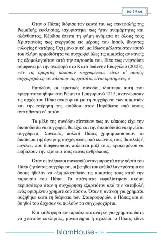  19 
Όταν ο Πάπας διόρισε τον εαυτό του ως επικεφαλής της
Ρωμαϊκής εκκλησίας, ισχυρίστηκε πως ήταν αναμάρτητος και
αλάνθαστος. Κέρδισε έπειτα τη φήμη ανάμεσα σε όλους τους
Χριστιανούς πως ενεργούσε εκ μέρους του Ιησού, δίνοντας
ευλογίες ή κατάρες. Όχι μόνο αυτό, μα έδωσε μάλιστα στον εαυτό
του πλήρη αρμοδιότητα να συγχωρεί όλες τις αμαρτίες αν κανείς
τις εξομολογούταν κατά την παρουσία του. Είπε πως ενεργούσε
σύμφωνα με την αναφορά στο Κατά Ιωάννην Ευαγγέλιο (20:23),
«Αν τις αμαρτίες κάποιων συγχωρέσετε, είναι σ' αυτούς
συγχωρεμένες· αν κάποιων τις κρατάτε, είναι κρατημένες.»
Επιπλέον, οι ιερατικές σύνοδοι, ιδιαίτερα αυτή που
πραγματοποιήθηκε στη Ρώμη το Γρηγοριανό 1215, αναγνώρισαν
τις αρχές του Πάπα αναφορικά με τη συγχώρεση των αμαρτιών
και την στέρηση της εισόδου στον Παράδεισο από όσους
αντιτίθενται σ’ αυτόν.
Τα μέλη της συνόδου πίστευαν πως αν κάποιος είχε την
δικαιοδοσία να συγχωρεί, θα είχε και την δικαιοδοσία να αρνείται
συγχώρεση. Συνεπώς, πολλοί Πάπες χρησιμοποιούσαν το
δικαίωμα της άρνησης συγχώρεσης από εκείνους τους βασιλείς ή
ευγενείς που διαφωνούσαν πολιτικά μαζί τους, προκειμένου να
επιβάλουν την εξουσία τους στους ανθρώπους.
Όταν οι άνθρωποι συνωστίζονταν μπροστά στην πόρτα του
Πάπα ζητώντας συγχώρεση, οι βοηθοί του επέβαλλαν πρόστιμα σε
όσους ήθελαν να εξομολογηθούν τις αμαρτίες τους κατά την
παρουσία του Πάπα. Τα πράγματα εκφυλίστηκαν ακόμη
περισσότερο όταν η συγχώρηση εξαρτιόταν από την καταβολή
ενός ορισμένου χρηματικού πόσου. Όταν η ανάγκη για χρήματα
αυξήθηκε κατά τη διάρκεια των Σταυροφοριών, ο Πάπας και οι
βοηθοί του άρχισαν να πωλούν τα συγχωροχάρτια.
Και κάθε φορά που προέκυπτε ανάγκη για χρήματα ώστε
να χτιστούν εκκλησίες, μοναστήρια ή σχολεία, ο Πάπας έδινε
 