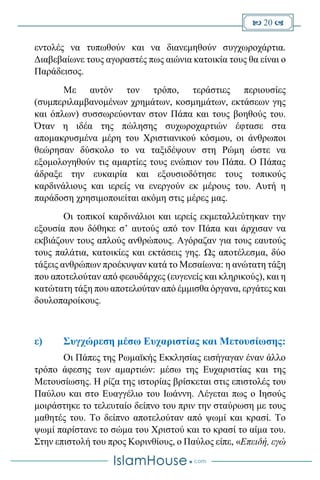  20 
εντολές να τυπωθούν και να διανεμηθούν συγχωροχάρτια.
Διαβεβαίωνε τους αγοραστές πως αιώνια κατοικία τους θα είναι ο
Παράδεισος.
Με αυτόν τον τρόπο, τεράστιες περιουσίες
(συμπεριλαμβανομένων χρημάτων, κοσμημάτων, εκτάσεων γης
και όπλων) συσσωρεύονταν στον Πάπα και τους βοηθούς του.
Όταν η ιδέα της πώλησης συχωροχαρτιών έφτασε στα
απομακρυσμένα μέρη του Χριστιανικού κόσμου, οι άνθρωποι
θεώρησαν δύσκολο το να ταξιδέψουν στη Ρώμη ώστε να
εξομολογηθούν τις αμαρτίες τους ενώπιον του Πάπα. Ο Πάπας
άδραξε την ευκαιρία και εξουσιοδότησε τους τοπικούς
καρδινάλιους και ιερείς να ενεργούν εκ μέρους του. Αυτή η
παράδοση χρησιμοποιείται ακόμη στις μέρες μας.
Οι τοπικοί καρδινάλιοι και ιερείς εκμεταλλεύτηκαν την
εξουσία που δόθηκε σ’ αυτούς από τον Πάπα και άρχισαν να
εκβιάζουν τους απλούς ανθρώπους. Αγόραζαν για τους εαυτούς
τους παλάτια, κατοικίες και εκτάσεις γης. Ως αποτέλεσμα, δύο
τάξεις ανθρώπων προέκυψαν κατά το Μεσαίωνα: η ανώτατη τάξη
που αποτελούταν από φεουδάρχες (ευγενείς και κληρικούς), και η
κατώτατη τάξη που αποτελούταν από έμμισθα όργανα, εργάτες και
δουλοπαροίκους.
ε) Συγχώρεση μέσω Ευχαριστίας και Μετουσίωσης:
Οι Πάπες της Ρωμαϊκής Εκκλησίας εισήγαγαν έναν άλλο
τρόπο άφεσης των αμαρτιών: μέσω της Ευχαριστίας και της
Μετουσίωσης. Η ρίζα της ιστορίας βρίσκεται στις επιστολές του
Παύλου και στο Ευαγγέλιο του Ιωάννη. Λέγεται πως ο Ιησούς
μοιράστηκε το τελευταίο δείπνο του πριν την σταύρωση με τους
μαθητές του. Το δείπνο αποτελούταν από ψωμί και κρασί. Το
ψωμί παρίστανε το σώμα του Χριστού και το κρασί το αίμα του.
Στην επιστολή του προς Κορινθίους, ο Παύλος είπε, «Επειδή, εγώ
 
