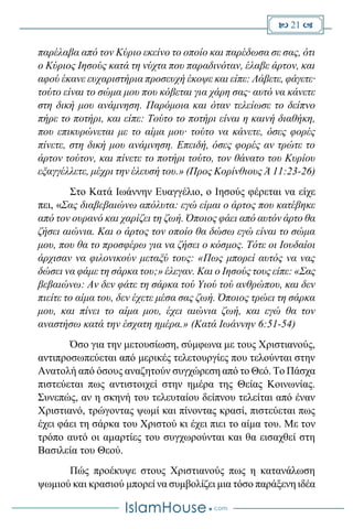  21 
παρέλαβα από τον Κύριο εκείνο το οποίο και παρέδωσα σε σας, ότι
ο Κύριος Ιησούς κατά τη νύχτα που παραδινόταν, έλαβε άρτον, και
αφού έκανε ευχαριστήρια προσευχή έκοψε και είπε: Λάβετε, φάγετε·
τούτο είναι το σώμα μου που κόβεται για χάρη σας· αυτό να κάνετε
στη δική μου ανάμνηση. Παρόμοια και όταν τελείωσε το δείπνο
πήρε το ποτήρι, και είπε: Τούτο το ποτήρι είναι η καινή διαθήκη,
που επικυρώνεται με το αίμα μου· τούτο να κάνετε, όσες φορές
πίνετε, στη δική μου ανάμνηση. Επειδή, όσες φορές αν τρώτε το
άρτον τούτον, και πίνετε το ποτήρι τούτο, τον θάνατο του Κυρίου
εξαγγέλλετε, μέχρι την έλευσή του.» (Προς Κορίνθιους Ά 11:23-26)
Στο Κατά Ιωάννην Ευαγγέλιο, ο Ιησούς φέρεται να είχε
πει, «Σας διαβεβαιώνω απόλυτα: εγώ είμαι ο άρτος που κατέβηκε
από τον ουρανό και χαρίζει τη ζωή. Όποιος φάει από αυτόν άρτο θα
ζήσει αιώνια. Και ο άρτος τον οποίο θα δώσω εγώ είναι το σώμα
μου, που θα το προσφέρω για να ζήσει ο κόσμος. Τότε οι Ιουδαίοι
άρχισαν να φιλονικούν μεταξύ τους: «Πως μπορεί αυτός να νας
δώσει να φάμε τη σάρκα του;» έλεγαν. Και ο Ιησούς τους είπε: «Σας
βεβαιώνω: Αν δεν φάτε τη σάρκα τού Υιού τού ανθρώπου, και δεν
πιείτε το αίμα του, δεν έχετε μέσα σας ζωή. Όποιος τρώει τη σάρκα
μου, και πίνει το αίμα μου, έχει αιώνια ζωή, και εγώ θα τον
αναστήσω κατά την έσχατη ημέρα.» (Κατά Ιωάννην 6:51-54)
Όσο για την μετουσίωση, σύμφωνα με τους Χριστιανούς,
αντιπροσωπεύεται από μερικές τελετουργίες που τελούνται στην
Ανατολή από όσους αναζητούν συγχώρεση από το Θεό. Το Πάσχα
πιστεύεται πως αντιστοιχεί στην ημέρα της Θείας Κοινωνίας.
Συνεπώς, αν η σκηνή του τελευταίου δείπνου τελείται από έναν
Χριστιανό, τρώγοντας ψωμί και πίνοντας κρασί, πιστεύεται πως
έχει φάει τη σάρκα του Χριστού κι έχει πιει το αίμα του. Με τον
τρόπο αυτό οι αμαρτίες του συγχωρούνται και θα εισαχθεί στη
Βασιλεία του Θεού.
Πώς προέκυψε στους Χριστιανούς πως η κατανάλωση
ψωμιού και κρασιού μπορεί να συμβολίζει μια τόσο παράξενη ιδέα
 