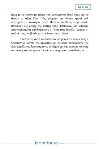  22 
όπως το να τρώνε τη σάρκα του λατρεμένου Θεού τους και να
πίνουν το αίμα Του; Πώς τολμούν να πίνουν κρασί ενώ
απαγορεύεται αυστηρά στην Παλαιά Διαθήκη στην οποία
πιστεύουν ως μέρος της πίστης τους; Επιπλέον, δεν υπάρχει
καταγεγραμμένη απόδειξη πως ο Προφήτης Ιησούς (ειρήνη σ’
αυτόν) τους συμβούλεψε να κάνουν κάτι τέτοιο.
Κλείνοντας αυτό το κεφάλαιο μπορούμε να πούμε πως η
Χριστιανική έννοια της αμαρτίας και τα μέσα συγχώρεσής της
είναι παράλογα, διεστραμμένα, επιζήμια για την φυσική, ψυχική,
κοινωνική και πνευματική υγεία και ευημερία του ανθρώπου.
 