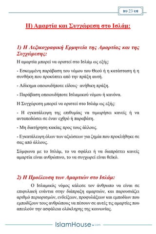  23 
II) Αμαρτία και Συγχώρεση στο Ισλάμ:
1) Η Λεξικογραφική Ερμηνεία της Αμαρτίας και της
Συγχώρεσης:
Η αμαρτία μπορεί να οριστεί στο Ισλάμ ως εξής:
- Εσκεμμένη παράβαση του νόμου του Θεού ή η κατάσταση ή η
συνθήκη που προκύπτει από την πράξη αυτή.
- Αδίκημα οποιουδήποτε είδους· ανήθικη πράξη.
- Παράβαση οποιουδήποτε Ισλαμικού νόμου ή κανόνα.
Η Συγχώρεση μπορεί να οριστεί στο Ισλάμ ως εξής:
- Η εγκατάλειψη της επιθυμίας να τιμωρήσει κανείς ή να
ανταποδώσει σε έναν εχθρό ή παραβάτη.
- Μη διατήρηση κακίας προς τους άλλους.
- Εγκατάλειψη όλων των αξιώσεων για ζημία που προκλήθηκε σε
σας από άλλους.
Σύμφωνα με το Ισλάμ, το να σφάλει ή να διαπράττει κανείς
αμαρτία είναι ανθρώπινο, το να συγχωρεί είναι θεϊκό.
2) Η Προέλευση των Αμαρτιών στο Ισλάμ:
Ο Ισλαμικός νόμος κάλεσε τον άνθρωπο να είναι σε
επιφυλακή ενάντια στην διάπραξη αμαρτιών, και παρουσιάζει
αριθμό περιορισμών, ενδείξεων, προφυλάξεων και εμποδίων που
εμποδίζουν τους ανθρώπους να πέσουν σε αυτές τις αμαρτίες που
απειλούν την ασφάλεια ολόκληρης της κοινωνίας.
 