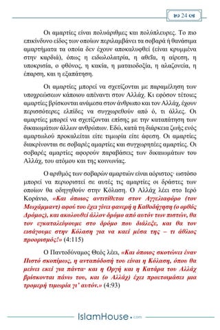  24 
Οι αμαρτίες είναι πολυάριθμες και πολύπλευρες. Το πιο
επικίνδυνο είδος των οποίων περιλαμβάνει τα σοβαρά ή θανάσιμα
αμαρτήματα τα οποία δεν έχουν αποκαλυφθεί (είναι κρυμμένα
στην καρδιά), όπως η ειδωλολατρία, η αθεΐα, η αίρεση, η
υποκρισία, ο φθόνος, η κακία, η ματαιοδοξία, η αλαζονεία, η
έπαρση, και η εξαπάτηση.
Οι αμαρτίες μπορεί να σχετίζονται με παραμέληση των
υποχρεώσεων κάποιου απέναντι στον Αλλάχ. Κι εφόσον τέτοιες
αμαρτίες βρίσκονται ανάμεσα στον άνθρωπο και τον Αλλάχ, έχουν
περισσότερες ελπίδες να συγχωρεθούν από ό, τι άλλες. Οι
αμαρτίες μπορεί να σχετίζονται επίσης με την καταπάτηση των
δικαιωμάτων άλλων ανθρώπων. Εδώ, κατά τη διάρκεια ζωής ενός
αμαρτωλού προκαλείται είτε τιμωρία είτε άφεση. Οι αμαρτίες
διακρίνονται σε σοβαρές αμαρτίες και συγχωρητέες αμαρτίες. Οι
σοβαρές αμαρτίες αφορούν παραβάσεις των δικαιωμάτων του
Αλλάχ, του ατόμου και της κοινωνίας.
Ο αριθμός των σοβαρών αμαρτιών είναι αόριστος· ωστόσο
μπορεί να περιοριστεί σε αυτές τις αμαρτίες οι δράστες των
οποίων θα οδηγηθούν στην Κόλαση. Ο Αλλάχ λέει στο Ιερό
Κοράνιο, «Και όποιος αντιτίθεται στον Αγγελιαφόρο (τον
Μωχάμμαντ) αφού του έχει γίνει φανερή η Καθοδήγηση (ο ορθός
Δρόμος), και ακολουθεί άλλον δρόμο από αυτόν των πιστών, θα
τον εγκαταλείψουμε στο δρόμο που διάλεξε, και θα τον
εισάγουμε στην Κόλαση για να καεί μέσα της – τι άθλιος
προορισμός!» (4:115)
Ο Παντοδύναμος Θεός λέει, «Και όποιος σκοτώνει έναν
Πιστό σκοπίμως, η ανταπόδοσή του είναι η Κόλαση, όπου θα
μείνει εκεί για πάντα· και η Οργή και η Κατάρα του Αλλάχ
βρίσκονται πάνω του, και (ο Αλλάχ) έχει προετοιμάσει μια
τρομερή τιμωρία γι’ αυτόν.» (4:93)
 