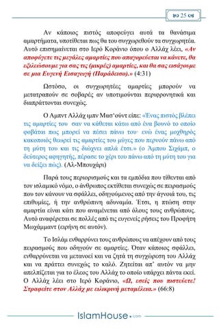  25 
Αν κάποιος πιστός αποφεύγει αυτά τα θανάσιμα
αμαρτήματα, υποτίθεται πως θα του συγχωρεθούν τα συγχωρητέα.
Αυτό επισημαίνεται στο Ιερό Κοράνιο όπου ο Αλλάχ λέει, «Αν
αποφύγετε τις μεγάλες αμαρτίες που απαγορεύεται να κάνετε, θα
εξιλεώσουμε για σας τις (μικρές) αμαρτίες, και θα σας εισάγουμε
σε μια Ευγενή Εισαγωγή (Παράδεισο).» (4:31)
Ωστόσο, οι συγχωρητέες αμαρτίες μπορούν να
μετατραπούν σε σοβαρές αν υποτιμούνται περιφρονητικά και
διαπράττονται συνεχώς.
Ο Αμπντ Αλλάχ ιμπν Μασ‘ούντ είπε: «Ένας πιστός βλέπει
τις αμαρτίες του σαν να κάθεται κάτω από ένα βουνό το οποίο
φοβάται πως μπορεί να πέσει πάνω του· ενώ ένας μοχθηρός
κακοποιός θεωρεί τις αμαρτίες του μύγες που περνούν πάνω από
τη μύτη του και τις διώχνει απλά έτσι.» (ο Άμπου Σιχάμπ, ο
δεύτερος αφηγητής, πέρασε το χέρι του πάνω από τη μύτη του για
να δείξει πώς). (Αλ-Μπουχάρι)
Παρά τους περιορισμούς και τα εμπόδια που τίθενται από
τον ισλαμικό νόμο, ο άνθρωπος εκτίθεται συνεχώς σε πειρασμούς
που τον κάνουν να σφάλλει, οδηγούμενος από την άγνοιά του, τις
επιθυμίες, ή την ανθρώπινη αδυναμία. Έτσι, η πτώση στην
αμαρτία είναι κάτι που αναμένεται από όλους τους ανθρώπους.
Αυτό αναφέρεται σε πολλές από τις ευγενείς ρήσεις του Προφήτη
Μωχάμμαντ (ειρήνη σε αυτόν).
Το Ισλάμ ενθαρρύνει τους ανθρώπους να απέχουν από τους
πειρασμούς που οδηγούν σε αμαρτίες. Όταν κάποιος σφάλλει,
ενθαρρύνεται να μετανοεί και να ζητά τη συγχώρεση του Αλλάχ
και να πράττει συνεχώς το καλό. Ζητείται απ’ αυτόν να μην
απελπίζεται για το έλεος του Αλλάχ το οποίο υπάρχει πάντα εκεί.
Ο Αλλάχ λέει στο Ιερό Κοράνιο, «Ω, εσείς που πιστεύετε!
Στραφείτε στον Αλλάχ με ειλικρινή μεταμέλεια.» (66:8)
 