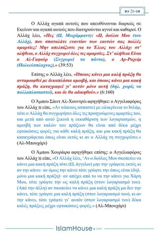  26 
Ο Αλλάχ αγαπά αυτούς που απευθύνονται διαρκώς σε
Εκείνον και αγαπά αυτούς που διατηρούνται αγνοί και καθαροί. Ο
Αλλάχ λέει, «Πες (Ω, Μωχάμμαντ): «Ω, δούλοι Μου (του
Αλλάχ), που σπαταλάτε εναντίον των εαυτών σας πολλές
αμαρτίες! Μην απελπίζεστε για το Έλεος του Αλλάχ: στ’
αλήθεια, ο Αλλάχ συγχωρεί όλες τις αμαρτίες. Στ’ αλήθεια Είναι
ο Αλ-Γαφούρ (Συγχωρεί τα πάντα), ο Αρ-Ραχείμ
(Πολυεύσπλαχνος).» (39:53)
Επίσης ο Αλλάχ λέει, «Όποιος κάνει μια καλή πράξη θα
ανταμοιφθεί με δεκαπλάσια αμοιβή, και όποιος κάνει μια κακή
πράξη, θα καταγραφεί γι’ αυτόν μόνο αυτή (δηλ. χωρίς να
πολλαπλασιαστεί), και δε θα αδικηθούν.» (6:160)
Ο Άμπου Σάιντ Αλ-Χουντρέι αφηγήθηκε: ο Αγγελιαφόρος
του Αλλάχ  είπε, «Αν κάποιος ασπαστεί με ειλικρίνεια το Ισλάμ,
τότε ο Αλλάχ θα συγχωρήσει όλες τις προηγούμενες αμαρτίες του,
και μετά από αυτό ξεκινά η εκκαθάριση των λογαριασμών, η
αμοιβή των καλών του πράξεων θα είναι από δέκα μέχρι
εφτακόσιες φορές για κάθε καλή πράξη, και μια κακή πράξη θα
καταγράφεται όπως είναι εκτός κι αν ο Αλλάχ τη συγχωρέσει.»
(Αλ-Μπουχάρι)
Ο Άμπου Χουράιρα αφηγήθηκε επίσης: ο Αγγελιαφόρος
του Αλλάχ  είπε, «Ο Αλλάχ λέει, ‘Αν ο δούλος Μου σκοπεύει να
κάνει μια κακή πράξη τότε (Ω, άγγελοι) μην την γράψετε εκτός κι
αν την κάνει· αν όμως την κάνει τότε γράψτε την όπως είναι (δηλ.
μόνο μια κακή πράξη)· αν απέχει από το να την κάνει για Χάρη
Μου, τότε γράψτε την ως καλή πράξη (στον λογαριασμό του).
(Από την άλλη) αν σκοπεύει να κάνει μια καλή πράξη μα δεν την
κάνει, τότε γράψτε μια καλή πράξη (στον λογαριασμό του), κι αν
την κάνει, τότε γράψτε γι’ αυτόν (στον λογαριασμό του) δέκα
καλές πράξεις μέχρι εφτακόσιες φορές.» (Αλ-Μπουχάρι)
 