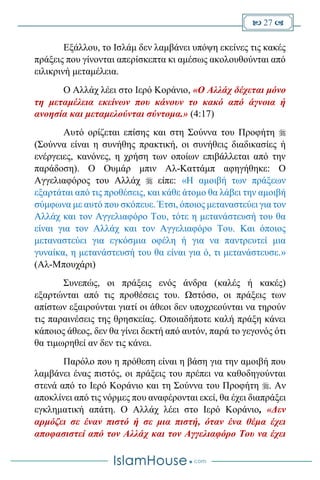  27 
Εξάλλου, το Ισλάμ δεν λαμβάνει υπόψη εκείνες τις κακές
πράξεις που γίνονται απερίσκεπτα κι αμέσως ακολουθούνται από
ειλικρινή μεταμέλεια.
Ο Αλλάχ λέει στο Ιερό Κοράνιο, «Ο Αλλάχ δέχεται μόνο
τη μεταμέλεια εκείνων που κάνουν το κακό από άγνοια ή
ανοησία και μεταμελούνται σύντομα.» (4:17)
Αυτό ορίζεται επίσης και στη Σούννα του Προφήτη 
(Σούννα είναι η συνήθης πρακτική, οι συνήθεις διαδικασίες ή
ενέργειες, κανόνες, η χρήση των οποίων επιβάλλεται από την
παράδοση). Ο Ουμάρ μπιν Αλ-Καττάμπ αφηγήθηκε: Ο
Αγγελιαφόρος του Αλλάχ  είπε: «Η αμοιβή των πράξεων
εξαρτάται από τις προθέσεις, και κάθε άτομο θα λάβει την αμοιβή
σύμφωνα με αυτό που σκόπευε. Έτσι, όποιος μεταναστεύει για τον
Αλλάχ και τον Αγγελιαφόρο Του, τότε η μετανάστευσή του θα
είναι για τον Αλλάχ και τον Αγγελιαφόρο Του. Και όποιος
μεταναστεύει για εγκόσμια οφέλη ή για να παντρευτεί μια
γυναίκα, η μετανάστευσή του θα είναι για ό, τι μετανάστευσε.»
(Αλ-Μπουχάρι)
Συνεπώς, οι πράξεις ενός άνδρα (καλές ή κακές)
εξαρτώνται από τις προθέσεις του. Ωστόσο, οι πράξεις των
απίστων εξαιρούνται γιατί οι άθεοι δεν υποχρεούνται να τηρούν
τις παραινέσεις της θρησκείας. Οποιαδήποτε καλή πράξη κάνει
κάποιος άθεος, δεν θα γίνει δεκτή από αυτόν, παρά το γεγονός ότι
θα τιμωρηθεί αν δεν τις κάνει.
Παρόλο που η πρόθεση είναι η βάση για την αμοιβή που
λαμβάνει ένας πιστός, οι πράξεις του πρέπει να καθοδηγούνται
στενά από το Ιερό Κοράνιο και τη Σούννα του Προφήτη . Αν
αποκλίνει από τις νόρμες που αναφέρονται εκεί, θα έχει διαπράξει
εγκληματική απάτη. Ο Αλλάχ λέει στο Ιερό Κοράνιο, «Δεν
αρμόζει σε έναν πιστό ή σε μια πιστή, όταν ένα θέμα έχει
αποφασιστεί από τον Αλλάχ και τον Αγγελιαφόρο Του να έχει
 