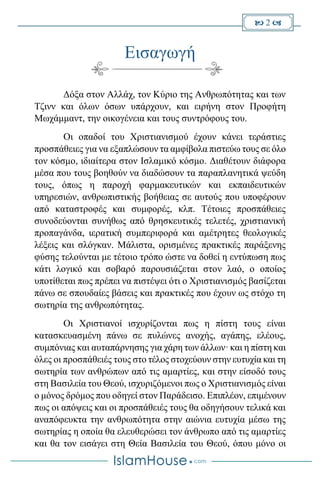  2 
Εισαγωγή
Δόξα στον Αλλάχ, τον Κύριο της Ανθρωπότητας και των
Τζινν και όλων όσων υπάρχουν, και ειρήνη στον Προφήτη
Μωχάμμαντ, την οικογένεια και τους συντρόφους του.
Οι οπαδοί του Χριστιανισμού έχουν κάνει τεράστιες
προσπάθειες για να εξαπλώσουν τα αμφίβολα πιστεύω τους σε όλο
τον κόσμο, ιδιαίτερα στον Ισλαμικό κόσμο. Διαθέτουν διάφορα
μέσα που τους βοηθούν να διαδώσουν τα παραπλανητικά ψεύδη
τους, όπως η παροχή φαρμακευτικών και εκπαιδευτικών
υπηρεσιών, ανθρωπιστικής βοήθειας σε αυτούς που υποφέρουν
από καταστροφές και συμφορές, κλπ. Τέτοιες προσπάθειες
συνοδεύονται συνήθως από θρησκευτικές τελετές, χριστιανική
προπαγάνδα, ιερατική συμπεριφορά και αμέτρητες θεολογικές
λέξεις και σλόγκαν. Μάλιστα, ορισμένες πρακτικές παράξενης
φύσης τελούνται με τέτοιο τρόπο ώστε να δοθεί η εντύπωση πως
κάτι λογικό και σοβαρό παρουσιάζεται στον λαό, ο οποίος
υποτίθεται πως πρέπει να πιστέψει ότι ο Χριστιανισμός βασίζεται
πάνω σε σπουδαίες βάσεις και πρακτικές που έχουν ως στόχο τη
σωτηρία της ανθρωπότητας.
Οι Χριστιανοί ισχυρίζονται πως η πίστη τους είναι
κατασκευασμένη πάνω σε πυλώνες ανοχής, αγάπης, ελέους,
συμπόνιας και αυταπάρνησης για χάρη των άλλων· και η πίστη και
όλες οι προσπάθειές τους στο τέλος στοχεύουν στην ευτυχία και τη
σωτηρία των ανθρώπων από τις αμαρτίες, και στην είσοδό τους
στη Βασιλεία του Θεού, ισχυριζόμενοι πως ο Χριστιανισμός είναι
ο μόνος δρόμος που οδηγεί στον Παράδεισο. Επιπλέον, επιμένουν
πως οι απόψεις και οι προσπάθειές τους θα οδηγήσουν τελικά και
αναπόφευκτα την ανθρωπότητα στην αιώνια ευτυχία μέσω της
σωτηρίας η οποία θα ελευθερώσει τον άνθρωπο από τις αμαρτίες
και θα τον εισάγει στη Θεία Βασιλεία του Θεού, όπου μόνο οι
 