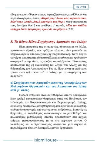  29 
έθνη που προηγήθηκαν αυτών, ισχυριζόμενοι πως προδόθηκαν και
παραπλανήθηκαν, είπαν, «Κύριέ μας! Αυτοί μάς παραπλανούν,
δώσ’ τους, λοιπόν, διπλό μαρτύριο στο Πυρ.» Μα η υπεράσπισή
τους δεν έγινε δεκτή και ειπώθηκε σ’ αυτούς, «Για τον καθένα
υπάρχει διπλό (μαρτύριο) όμως δε γνωρίζετε.» (7:38)
3) Τα Κύρια Μέσα Συγχώρεσης Αμαρτιών στο Ισλάμ:
Είναι προφανές πως οι αμαρτίες, σύμφωνα με το Ισλάμ,
προκύπτουν εξαιτίας των πράξεων κάποιου. Δεν μπορούν να
κληρονομηθούν από τους γονείς ή τους παππούδες. Το να πέφτει
κανείς σε αμαρτήματα είναι αποτέλεσμα ανειλικρινών προθέσεων
αναφορικά με την πίστη, τις πράξεις και τα λόγια του. Είναι επίσης
αποτέλεσμα της μη ακολουθίας του λόγου του Αλλάχ και της
διδασκαλίας του Αγγελιαφόρου Του . Ποιοι είναι οι καλύτεροι
τρόποι (που ορίστηκαν από το Ισλάμ) για τη συγχώρεση των
αμαρτιών;
α) Συγχώρεση των Αμαρτιών μέσω της Αποκήρυξης των
Μολυσμένων Θρησκειών και του Ασπασμού του Ισλάμ
αντί γι’ αυτές.
Πολλοί άνθρωποι είναι συνηθισμένοι στο να ασπάζονται
έναν αριθμό παγανιστικών θρησκειών όπως τον Βουδισμό, τον
Ινδουισμό, τον Κομφουκιανισμό και Ζωροαστρισμό. Επίσης,
ορισμένες διαστρεβλωμένες θρησκείες, που ήταν επίσημα αληθείς,
υιοθετούνται συνεχώς από εκατομμύρια ανθρώπους. Σε αυτές τις
θρησκείες, ο πολυθεϊσμός αντικατέστησε το μονοθεϊσμό και
πολυάριθμες μυθολογικές ιστορίες προστέθηκαν στα αρχικά
κείμενα, μεταμορφώνοντάς τα σε ένα περίεργο μείγμα. Ο
Ιουδαϊσμός και ο Χριστιανισμός αποτελούν χαρακτηριστικά
παραδείγματα τέτοιων διαστρεβλωμένων θρησκειών.
 