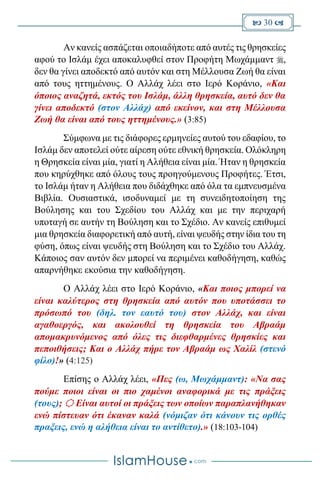  30 
Αν κανείς ασπάζεται οποιαδήποτε από αυτές τις θρησκείες
αφού το Ισλάμ έχει αποκαλυφθεί στον Προφήτη Μωχάμμαντ ,
δεν θα γίνει αποδεκτό από αυτόν και στη Μέλλουσα Ζωή θα είναι
από τους ηττημένους. Ο Αλλάχ λέει στο Ιερό Κοράνιο, «Και
όποιος αναζητά, εκτός του Ισλάμ, άλλη θρησκεία, αυτό δεν θα
γίνει αποδεκτό (στον Αλλάχ) από εκείνον, και στη Μέλλουσα
Ζωή θα είναι από τους ηττημένους.» (3:85)
Σύμφωνα με τις διάφορες ερμηνείες αυτού του εδαφίου, το
Ισλάμ δεν αποτελεί ούτε αίρεση ούτε εθνική θρησκεία. Ολόκληρη
η Θρησκεία είναι μία, γιατί η Αλήθεια είναι μία. Ήταν η θρησκεία
που κηρύχθηκε από όλους τους προηγούμενους Προφήτες. Έτσι,
το Ισλάμ ήταν η Αλήθεια που διδάχθηκε από όλα τα εμπνευσμένα
Βιβλία. Ουσιαστικά, ισοδυναμεί με τη συνειδητοποίηση της
Βούλησης και του Σχεδίου του Αλλάχ και με την περιχαρή
υποταγή σε αυτήν τη Βούληση και το Σχέδιο. Αν κανείς επιθυμεί
μια θρησκεία διαφορετική από αυτή, είναι ψευδής στην ίδια του τη
φύση, όπως είναι ψευδής στη Βούληση και το Σχέδιο του Αλλάχ.
Κάποιος σαν αυτόν δεν μπορεί να περιμένει καθοδήγηση, καθώς
απαρνήθηκε εκούσια την καθοδήγηση.
Ο Αλλάχ λέει στο Ιερό Κοράνιο, «Και ποιος μπορεί να
είναι καλύτερος στη θρησκεία από αυτόν που υποτάσσει το
πρόσωπό του (δηλ. τον εαυτό του) στον Αλλάχ, και είναι
αγαθοεργός, και ακολουθεί τη θρησκεία του Αβραάμ
απομακρυνόμενος από όλες τις διεφθαρμένες θρησκίες και
πεποιθήσεις; Και ο Αλλάχ πήρε τον Αβραάμ ως Χαλίλ (στενό
φίλο)!» (4:125)
Επίσης ο Αλλάχ λέει, «Πες (ω, Μωχάμμαντ): «Να σας
πούμε ποιοι είναι οι πιο χαμένοι αναφορικά με τις πράξεις
(τους);  Είναι αυτοί οι πράξεις των οποίων παραπλανήθηκαν
ενώ πίστευαν ότι έκαναν καλά (νόμιζαν ότι κάνουν τις ορθές
πραξεις, ενώ η αλήθεια είναι το αντίθετο).» (18:103-104)
 