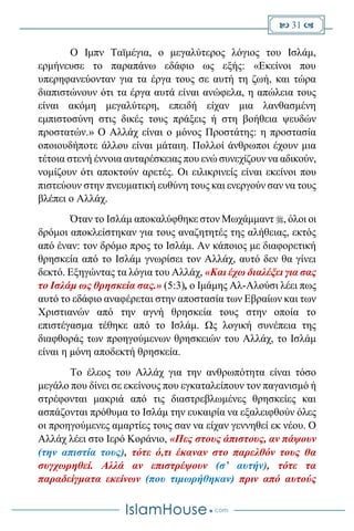  31 
Ο Ιμπν Ταϊμέγια, ο μεγαλύτερος λόγιος του Ισλάμ,
ερμήνευσε το παραπάνω εδάφιο ως εξής: «Εκείνοι που
υπερηφανεύονταν για τα έργα τους σε αυτή τη ζωή, και τώρα
διαπιστώνουν ότι τα έργα αυτά είναι ανώφελα, η απώλεια τους
είναι ακόμη μεγαλύτερη, επειδή είχαν μια λανθασμένη
εμπιστοσύνη στις δικές τους πράξεις ή στη βοήθεια ψευδών
προστατών.» Ο Αλλάχ είναι ο μόνος Προστάτης: η προστασία
οποιουδήποτε άλλου είναι μάταιη. Πολλοί άνθρωποι έχουν μια
τέτοια στενή έννοια αυταρέσκειας που ενώ συνεχίζουν να αδικούν,
νομίζουν ότι αποκτούν αρετές. Οι ειλικρινείς είναι εκείνοι που
πιστεύουν στην πνευματική ευθύνη τους και ενεργούν σαν να τους
βλέπει ο Αλλάχ.
Όταν το Ισλάμ αποκαλύφθηκε στον Μωχάμμαντ , όλοι οι
δρόμοι αποκλείστηκαν για τους αναζητητές της αλήθειας, εκτός
από έναν: τον δρόμο προς το Ισλάμ. Αν κάποιος με διαφορετική
θρησκεία από το Ισλάμ γνωρίσει τον Αλλάχ, αυτό δεν θα γίνει
δεκτό. Εξηγώντας τα λόγια του Αλλάχ, «Και έχω διαλέξει για σας
το Ισλάμ ως θρησκεία σας.» (5:3), ο Ιμάμης Αλ-Αλούσι λέει πως
αυτό το εδάφιο αναφέρεται στην αποστασία των Εβραίων και των
Χριστιανών από την αγνή θρησκεία τους στην οποία το
επιστέγασμα τέθηκε από το Ισλάμ. Ως λογική συνέπεια της
διαφθοράς των προηγούμενων θρησκειών του Αλλάχ, το Ισλάμ
είναι η μόνη αποδεκτή θρησκεία.
Το έλεος του Αλλάχ για την ανθρωπότητα είναι τόσο
μεγάλο που δίνει σε εκείνους που εγκαταλείπουν τον παγανισμό ή
στρέφονται μακριά από τις διαστρεβλωμένες θρησκείες και
ασπάζονται πρόθυμα το Ισλάμ την ευκαιρία να εξαλειφθούν όλες
οι προηγούμενες αμαρτίες τους σαν να είχαν γεννηθεί εκ νέου. Ο
Αλλάχ λέει στο Ιερό Κοράνιο, «Πες στους άπιστους, αν πάψουν
(την απιστία τους), τότε ό,τι έκαναν στο παρελθόν τους θα
συγχωρηθεί. Αλλά αν επιστρέψουν (σ’ αυτήν), τότε τα
παραδείγματα εκείνων (που τιμωρήθηκαν) πριν από αυτούς
 