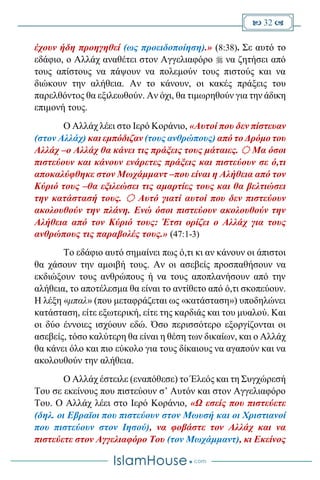  32 
έχουν ήδη προηγηθεί (ως προειδοποίηση).» (8:38). Σε αυτό το
εδάφιο, ο Αλλάχ αναθέτει στον Αγγελιαφόρο  να ζητήσει από
τους απίστους να πάψουν να πολεμούν τους πιστούς και να
διώκουν την αλήθεια. Αν το κάνουν, οι κακές πράξεις του
παρελθόντος θα εξιλεωθούν. Αν όχι, θα τιμωρηθούν για την άδικη
επιμονή τους.
Ο Αλλάχ λέει στο Ιερό Κοράνιο, «Αυτοί που δεν πίστευαν
(στον Αλλάχ) και εμπόδιζαν (τους ανθρώπους) από το Δρόμο του
Αλλάχ –ο Αλλάχ θα κάνει τις πράξεις τους μάταιες.  Μα όσοι
πιστεύουν και κάνουν ενάρετες πράξεις και πιστεύουν σε ό,τι
αποκαλύφθηκε στον Μωχάμμαντ –που είναι η Αλήθεια από τον
Κύριό τους –θα εξιλεώσει τις αμαρτίες τους και θα βελτιώσει
την κατάστασή τους.  Αυτό γιατί αυτοί που δεν πιστεύουν
ακολουθούν την πλάνη. Ενώ όσοι πιστεύουν ακολουθούν την
Αλήθεια από τον Κύριό τους: Έτσι ορίζει ο Αλλάχ για τους
ανθρώπους τις παραβολές τους.» (47:1-3)
Το εδάφιο αυτό σημαίνει πως ό,τι κι αν κάνουν οι άπιστοι
θα χάσουν την αμοιβή τους. Αν οι ασεβείς προσπαθήσουν να
εκδιώξουν τους ανθρώπους ή να τους αποπλανήσουν από την
αλήθεια, το αποτέλεσμα θα είναι το αντίθετο από ό,τι σκοπεύουν.
Η λέξη «μπαλ» (που μεταφράζεται ως «κατάσταση») υποδηλώνει
κατάσταση, είτε εξωτερική, είτε της καρδιάς και του μυαλού. Και
οι δύο έννοιες ισχύουν εδώ. Όσο περισσότερο εξοργίζονται οι
ασεβείς, τόσο καλύτερη θα είναι η θέση των δικαίων, και ο Αλλάχ
θα κάνει όλο και πιο εύκολο για τους δίκαιους να αγαπούν και να
ακολουθούν την αλήθεια.
O Αλλάχ έστειλε (εναπόθεσε) το Έλεός και τη Συγχώρεσή
Του σε εκείνους που πιστεύουν σ’ Αυτόν και στον Αγγελιαφόρο
Του. Ο Αλλάχ λέει στο Ιερό Κοράνιο, «Ω εσείς που πιστεύετε
(δηλ. οι Εβραϊοι που πιστεύουν στον Μωυσή και οι Χριστιανοί
που πιστεύουν στον Ιησού), να φοβάστε τον Αλλάχ και να
πιστεύετε στον Αγγελιαφόρο Του (τον Μωχάμμαντ), κι Εκείνος
 