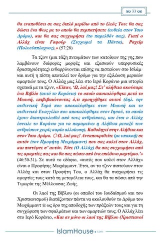  33 
θα εναποθέσει σε σας διπλό μερίδιο από το έλεός Του: θα σας
δώσει ένα Φως με το οποίο θα περπατήσετε (ευθεία στον Ίσιο
Δρόμο), και θα σας συγχωρήσει (το παρελθόν σας). Γιατί ο
Αλλάχ είναι Γαφούρ (Συγχωρεί τα Πάντα), Ραχείμ
(Πολυεύσπλαχνος).» (57:28)
Τα τζινν (μια τάξη πνευμάτων των κατοίκων της γης που
λαμβάνουν διάφορες μορφές και εξασκούν υπερφυσικές
δραστηριότητες) ενθαρρύνονται επίσης να πιστεύουν στο Ισλάμ·
και αυτή η πίστη αποτελεί τον δρόμο για την εξιλέωση μερικών
αμαρτιών τους. Ο Αλλάχ μας λέει στο Ιερό Κοράνιο μια ιστορία
σχετικά με τα τζινν, «Είπαν, ‘Ω, λαέ μας! Στ’ αλήθεια ακούσαμε
ένα Βιβλίο (αυτό το Κοράνιο) το οποίο αποκαλύφθηκε μετά το
Μωυσή, επιβεβαιώνοντας ό,τι προηγήθηκε αυτού (δηλ. την
αυθεντική Τορά που αποκαλύφθηκε στον Μωυσή και το
αυθεντικό Ευαγγέλιο που αποκαλύφθηκε στον Ιησού, τα οποία
έχουν διαστρευλωθεί από τους ανθρώπους, και έτσι ο Αλλάχ
έστειλε το Κοράνιο για να παραμείνει η Αλήθεια μεταξύ των
ανθρώπων χωρίς καμία αλλοίωση). Καθοδηγεί στην Αλήθεια και
στον Ίσιο Δρόμο.  Ω, λαέ μας! Ανταποκριθείτε (με υπακοή) σε
αυτόν (τον Προφήτη Μωχάμμαντ) που σας καλεί στον Αλλάχ,
και πιστέψτε σ’ αυτόν. Τότε (Ο Αλλάχ) θα σας συγχωρήσει από
τις αμαρτίες σας και θα σας σώσει από ένα επώδυνο μαρτύριο.’»
(46:30-31). Σε αυτό το εδάφιο, «αυτός που καλεί στον Αλλάχ»
είναι ο Προφήτης Μωχάμμαντ. Έτσι, αν τα τζινν πιστεύουν στον
Αλλάχ και στον Προφήτη Του, ο Αλλάχ θα συγχωρήσει τις
αμαρτίες τους κατά τη μεταμέλεια τους, και θα τα σώσει από την
Τιμωρία της Μέλλουσας Ζωής.
Οι λαοί της Βίβλου (οι οπαδοί του Ιουδαϊσμού και του
Χριστιανισμού) διατάζονταν πάντα να ακολουθούν το Δρόμο του
Μωχάμμαντ  ως όρο της αποδοχής των πράξεών τους και για τη
συγχώρεση των σφαλμάτων και των αμαρτιών τους. Ο Αλλάχ λέει
στο Ιερό Κοράνιο, «Και αν μόνο οι λαοί της Βίβλου (Χριστιανοί
 