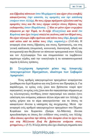  34 
και Εβραϊοι) πίστευαν (στο Μωχάμμαντ) και είχαν γίνει ευσεβείς
αποφεύγοντας (την απιστία, τις αμαρτίες και την απόδοση
εταίρων στον Αλλάχ), θα τους είχαμε πράγματι εξιλεώσει από τις
αμαρτίες τους και θα τους είχαμε εισάγει στους Κήπους της
ευδαιμονίας (στον Παράδεισο).  Και αν μόνο είχαν ενεργήσει
σύμφωνα με την Τορά, το Ιν-τζήλ (Ευαγγέλιο) και αυτό (το
Κοράνιο) που έχει (τώρα) σταλεί σε εκείνους από τον Κύριό τους,
θα είχαν σίγουρα λάβει πρόνοια από πάνω τους (δηλ. βροχή) και
από κάτω από τα πόδια τους (δηλ. καρπούς).» (5:65-66). Η
αναφορά είναι στους Εβραίους και στους Χριστιανούς, και στη
γενική απόλαυση (σωματική, κοινωνική, διανοητική, ηθική και
πνευματική) που θα βίωναν αν πίστευαν πραγματικά στον Αλλάχ
και τον Αγγελιαφόρο Του και σταματούσαν να λαμβάνουν
παράνομο κέρδος από την τοκογλυφία ή τα καταπιστευματικά
ταμεία ή άλλους τρόπους.
β) Συγχώρεση Αμαρτιών μέσω της Αποφυγής
Απαγορευμένων Πραγμάτων, ιδιαίτερα των Σοβαρών
Αμαρτιών:
Ένας αριθμός απαγορευμένων πραγμάτων αναφέρονται
ξεκάθαρα στο Ιερό Κοράνιο και στη Σούννα του Προφήτη . Για
παράδειγμα, το κρέας ενός ζώου που βρίσκεται νεκρό πριν
σφαγιαστεί, το κρέας ενός ζώου που δεν σφαγιάστηκε σύμφωνα με
τις τελετουργικές συνθήκες (στον σφαγιασμό του οποίου έγινε
επίκληση του ονόματος κάποιου άλλου πέρα από τον Αλλάχ), το
κρέας χοίρου και το αίμα απαγορεύονται· και σε όσους τα
αποφεύγουν δίνεται η υπόσχεση της συγχώρεσης. Μετά την
αναφορά ενός αριθμού απαγορευμένων πραγμάτων στο Πέμπτο
Κεφάλαιο του Κορανίου (Σούρα Αλ-Μάιντα), δίνεται
προειδοποίηση σε όσους δεν ενδίδουν στις εντολές του Αλλάχ:
«Και όποιος αρνείται την πίστη, τότε άκαρπο είναι το έργο του,
και στη Μέλλουσα Ζωή θα βρίσκεται ανάμεσα στους
ηττημένους.» (5:5). Η λέξη πίστη εδώ έχει ιδιαίτερη σημασία που
 
