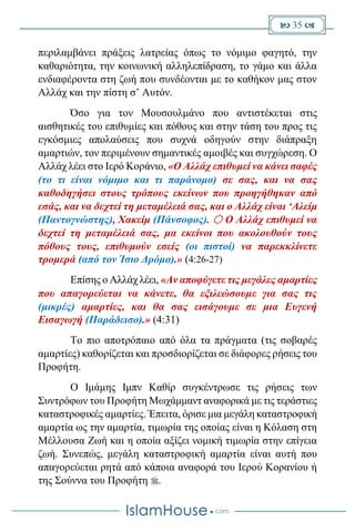  35 
περιλαμβάνει πράξεις λατρείας όπως το νόμιμο φαγητό, την
καθαριότητα, την κοινωνική αλληλεπίδραση, το γάμο και άλλα
ενδιαφέροντα στη ζωή που συνδέονται με το καθήκον μας στον
Αλλάχ και την πίστη σ’ Αυτόν.
Όσο για τον Μουσουλμάνο που αντιστέκεται στις
αισθητικές του επιθυμίες και πόθους και στην τάση του προς τις
εγκόσμιες απολαύσεις που συχνά οδηγούν στην διάπραξη
αμαρτιών, τον περιμένουν σημαντικές αμοιβές και συγχώρεση. Ο
Αλλάχ λέει στο Ιερό Κοράνιο, «Ο Αλλάχ επιθυμεί να κάνει σαφές
(το τι είναι νόμιμο και τι παράνομο) σε σας, και να σας
καθοδηγήσει στους τρόπους εκείνων που προηγήθηκαν από
εσάς, και να δεχτεί τη μεταμέλειά σας, και ο Αλλάχ είναι ‘Αλείμ
(Παντογνώστης), Χακείμ (Πάνσοφος).  Ο Αλλάχ επιθυμεί να
δεχτεί τη μεταμέλειά σας, μα εκείνοι που ακολουθούν τους
πόθους τους, επιθυμούν εσείς (οι πιστοί) να παρεκκλίνετε
τρομερά (από τον Ίσιο Δρόμο).» (4:26-27)
Επίσης ο Αλλάχ λέει, «Αν αποφύγετε τις μεγάλες αμαρτίες
που απαγορεύεται να κάνετε, θα εξιλεώσουμε για σας τις
(μικρές) αμαρτίες, και θα σας εισάγουμε σε μια Ευγενή
Εισαγωγή (Παράδεισο).» (4:31)
Το πιο αποτρόπαιο από όλα τα πράγματα (τις σοβαρές
αμαρτίες) καθορίζεται και προσδιορίζεται σε διάφορες ρήσεις του
Προφήτη.
Ο Ιμάμης Ιμπν Καθίρ συγκέντρωσε τις ρήσεις των
Συντρόφων του Προφήτη Μωχάμμαντ αναφορικά με τις τεράστιες
καταστροφικές αμαρτίες. Έπειτα, όρισε μια μεγάλη καταστροφική
αμαρτία ως την αμαρτία, τιμωρία της οποίας είναι η Κόλαση στη
Μέλλουσα Ζωή και η οποία αξίζει νομική τιμωρία στην επίγεια
ζωή. Συνεπώς, μεγάλη καταστροφική αμαρτία είναι αυτή που
απαγορεύεται ρητά από κάποια αναφορά του Ιερού Κορανίου ή
της Σούννα του Προφήτη .
 