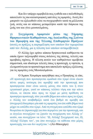  36 
Και δεν υπάρχει αμφιβολία πως η αθεΐα και ο πολυθεϊσμός
αποτελούν τις πιο καταστροφικές από όλες τις αμαρτίες. Αυτές δεν
μπορούν να εξιλεωθούν ούτε να συγχωρηθούν κατά τη μέλλουσα
ζωή, εκτός και αν κάποιος μεταμελήσει κατά την διάρκεια της
ζωής του και γίνει μουσουλμάνος.
γ) Συγχώρεση Αμαρτιών μέσω της Τήρησης
Θρησκευτικών Καθηκόντων, της Ακολουθίας της Σούννα
του Προφήτη και της Τέλεσης Επιθυμητών Πράξεων
(αυτές οι πράξεις η παραμέληση των οποίων δεν τιμωρείται
από τον Αλλάχ, μα η τέλεση των οποίων ανταμείβεται):
O Αλλάχ έχει ορίσει κάποια θρησκευτικά καθήκοντα τα
οποία έχουν ταξινομηθεί στους πυλώνες της πίστης, τελετές και
αμοιβαίες σχέσεις. Η τέλεση αυτών των καθηκόντων αμείβεται
σημαντικά, και ιδιαίτερα τελετές όπως η προσευχή, η νηστεία, η
ελεημοσύνη και το προσκύνημα που αποτελούν πράξεις εξιλέωσης
για τις αμαρτίες ενός Μουσουλμάνου.
Ο Άμπου Χουράιρα αφηγήθηκε πως ο Προφήτης  είπε,
«Η προσευχή που προσφέρεται ομαδικά στο τζαμί είναι είκοσι
πέντε φορές ανώτερη (σε αμοιβή) από την προσευχή που
προσφέρεται όταν είναι κανείς μόνος στο σπίτι του ή στον
εργασιακό χώρο, γιατί αν κάποιος τελέσει νίψη και την κάνει
τέλεια, κι έπειτα πάει προς το τζαμί με μόνη πρόθεση να
προσφέρει προσευχή, τότε για κάθε βήμα που κάνει προς το τζαμί,
ο Αλλάχ τον αναβαθμίζει κατά ένα βαθμό σε αμοιβή και
(συγχωρεί) διαγράφει μία από τις αμαρτίες του (σε κάθε βήμα του)
μέχρι να εισέλθει στο τζαμί. Από τη στιγμή που εισέλθει στο τζαμί
θεωρείται σε (προσευχή) για όσο περιμένει για την προσευχή, και
οι άγγελοι συνεχίζουν να ζητούν τη συγχώρεση του Αλλάχ γι’
αυτόν, και συνεχίζουν να λένε: ‘Ω, Αλλάχ! Συγχώρεσέ τον, Ω,
Αλλάχ! Ελέησε τον’, για όσο συνεχίζει να κάθεται στο μέρος
προσευχής του και δεν αερίζεται.’» (Αλ-Μπουχάρι)
 