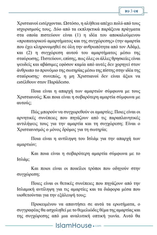  3 
Χριστιανοί εισέρχονται. Ωστόσο, η αλήθεια απέχει πολύ από τους
ισχυρισμούς τους. Δύο από τα εκπληκτικά παράξενα πράγματα
στα οποία πιστεύουν είναι (1) η ιδέα του αποκαλούμενου
«προπατορικού αμαρτήματος και της συγχώρεσης» (την αμαρτία
που έχει κληρονομηθεί σε όλη την ανθρωπότητα από τον Αδάμ),
και (2) η συγχώρεση αυτού του αμαρτήματος μέσω της
σταύρωσης. Πιστεύουν, επίσης, πως όλες οι άλλες θρησκείες είναι
ψευδείς και αβάσιμες εφόσον καμία από αυτές δεν χορηγεί στον
άνθρωπο το προνόμιο της σωτηρίας μέσω της πίστης στην ιδέα της
σταύρωσης· συνεπώς, η μη Χριστιανοί δεν είναι άξιοι να
εισέλθουν στον Παράδεισο.
Ποια είναι η απαρχή των αμαρτιών σύμφωνα με τους
Χριστιανούς; Και ποια είναι η σοβαρότερη αμαρτία σύμφωνα με
αυτούς;
Πώς μπορούν να συγχωρεθούν οι αμαρτίες; Ποιες είναι οι
αρνητικές συνέπειες που πηγάζουν από τις παραπλανητικές
αντιλήψεις τους για την αμαρτία και τη συγχώρεση; Είναι ο
Χριστιανισμός ο μόνος δρόμος για τη σωτηρία;
Ποια είναι η αντίληψη του Ισλάμ για την απαρχή των
αμαρτιών;
Και ποια είναι η σοβαρότερη αμαρτία σύμφωνα με το
Ισλάμ;
Και ποιοι είναι οι ποικίλοι τρόποι που οδηγούν στην
συγχώρεση;
Ποιες είναι οι θετικές συνέπειες που πηγάζουν από την
Ισλαμική αντίληψη για τις αμαρτίες και τα διάφορα μέσα που
υιοθετούνται για την εξάλειψή τους;
Προκειμένου να απαντήσει σε αυτά τα ερωτήματα, ο
συγγραφέας θα ασχοληθεί με το θεμελιώδες θέμα της αμαρτίας και
της συγχώρεσης από μια αναλυτική οπτική γωνία. Αυτό θα
 