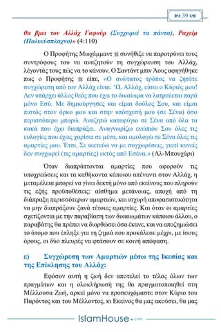  39 
θα βρει τον Αλλάχ Γαφούρ (Συγχωρεί τα πάντα), Ραχείμ
(Πολυεύσπλαχνο)» (4:110)
Ο Προφήτης Μωχάμμαντ  συνήθιζε να παροτρύνει τους
συντρόφους του να αναζητούν τη συγχώρευση του Αλλάχ,
λέγοντάς τους πώς να το κάνουν. Ο Σαντάντ μπιν Άους αφηγήθηκε
πως ο Προφήτης  είπε, «Ο ανώτατος τρόπος να ζητάτε
συγχώρεση από τον Αλλάχ είναι: ‘Ω, Αλλάχ, είσαι ο Κύριός μου!
Δεν υπάρχει άλλος θεός που έχει το δικαίωμα να λατρεύεται παρά
μόνο Εσύ. Με δημιούργησες και είμαι δούλος Σου, και είμαι
πιστός στον όρκο μου και στην υπόσχεσή μου (σε Σένα) όσο
περισσότερο μπορώ. Αναζητώ καταφύγιο σε Σένα από όλα τα
κακά που έχω διαπράξει. Αναγνωρίζω ενώπιόν Σου όλες τις
ευλογίες που έχεις χαρίσει σε μένα, και ομολογώ σε Σένα όλες τις
αμαρτίες μου. Έτσι, Σε ικετεύω να με συγχωρέσεις, γιατί κανείς
δεν συγχωρεί (τις αμαρτίες) εκτός από Εσένα.» (Αλ-Μπουχάρι)
Όταν διαπράττονται αμαρτίες που αφορούν τις
υποχρεώσεις και τα καθήκοντα κάποιου απέναντι στον Αλλάχ, η
μεταμέλεια μπορεί να γίνει δεκτή μόνο από εκείνους που πληρούν
τις εξής προϋποθέσεις: αίσθημα μετάνοιας, αποχή από τη
διάπραξη περισσότερων αμαρτιών, και ισχυρή αποφασιστικότητα
να μην διαπράξουν ξανά τέτοιες αμαρτίες. Και όταν οι αμαρτίες
σχετίζονται με την παραβίαση των δικαιωμάτων κάποιου άλλου, ο
παραβάτης θα πρέπει να διορθώσει όσα έκανε, και να αποζημιώσει
το άτομο που έπληξε για τη ζημιά που προκάλεσε μέχρι, με ίσους
όρους, οι δύο πλευρές να φτάσουν σε κοινή απόφαση.
ε) Συγχώρεση των Αμαρτιών μέσω της Ικεσίας και
της Επίκλησης του Αλλάχ:
Εφόσον αυτή η ζωή δεν αποτελεί το τέλος όλων των
πραγμάτων και η ολοκλήρωσή της θα πραγματοποιηθεί στη
Μέλλουσα Ζωή, αρκεί μόνο να προσευχόμαστε στον Κύριο του
Παρόντος και του Μέλλοντος, κι Εκείνος θα μας ακούσει, θα μας
 