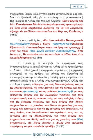  40 
συγχωρήσει, θα μας καθοδηγήσει και θα κάνει το δρόμο μας λείο.
Μα η αλαζονεία θα οδηγηθεί στην πτώση και στην ταπεινωτική
της Τιμωρία. Ο Αλλάχ λέει στο Ιερό Κοράνιο, «Και ο Κύριός σας
λέει: Επικαλεστείτε Με· θα ανταποκρύνομαι στις προσευχές σας·
μα όσοι είναι υπερβολικά αλαζόνες για να Με λατρεύουν,
σίγουρα θα εισέλθουν ταπεινωμένοι στο Πυρ της Κολάσεως.»
(40:60)
Επίσης ο Αλλάχ λέει, «Και όταν οι δούλοι Μου σε ρωτούν
(ω, Μωχάμμαντ) σχετικά μ’ Εμένα – (απάντησέ τους) πράγματι
Είμαι κοντά. Ανταποκρύνομαι στην επίκληση του προσευχητή
όταν Με καλεί (δηλ. χωρίς κανέναν διαμεσολαβητή). Έτσι
λοιπόν, ας Με υπακούουν και να πιστεύουν σε Μένα, ίσως έτσι
να καθοδηγηθούν.» (2:186)
Ο Προφήτης  συνήθιζε να παροτρύνει τους
Μουσουλμάνους να επικαλούνται τον Αλλάχ και να προσεύχονται
σ’ Αυτόν. Πολλά χαντίθ [προφητικές παραδόσεις ή αφηγήσεις
αναφορικά με τις πράξεις και ρήσεις του Προφήτη ]
υποστηρίζουν αυτήν την ιδέα ότι η Επίκληση δεν μπορεί να είναι
ειλικρινής εκτός κι αν ο Αλλάχ μνημονεύεται πάντα. Ο Αλλάχ λέει
στο Ιερό Κοράνιο, «Σίγουρα, για τους Μουσουλμάνους και για
τις Μουσουλμάνες, για τους πιστούς και τις πιστές, για τους
υπάκουους (με υποταγή) και τις υπάκουες (με υποταγή), για τους
ειλικρινείς άνδρες και τις ειλικρινείς γυναίκες, για τους
υπομονετικούς και τις υπομονετικές, για τους ευλαβείς άνδρες
και τις ευλαβείς γυναίκες, για τους άνδρες που δίνουν
ελεημοσύνη και τις γυναίκες που δίνουν ελεημοσύνη, για τους
άνδρες που νηστεύουν και για τις γυναίκες που νηστεύουν, για
τους άνδρες που διαφυλάσσουν την αγνότητά τους και τις
γυναίκες που τη διαφυλάσσουν, για τους άνδρες που
μνημονεύουν τον Αλλάχ πολύ και για τις γυναίκες που (Τον)
μνημονεύουν, για όλους αυτούς ο Αλλάχ έχει ετοιμάσει
συγχώρεση και μια σπουδαία αμοιβή.» (33:35)
 