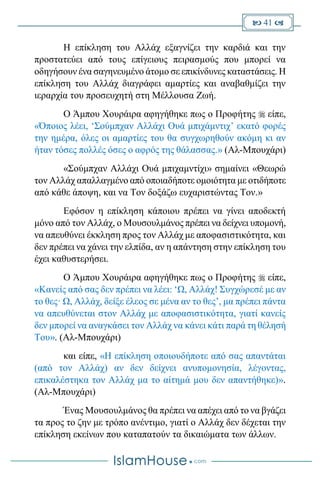  41 
Η επίκληση του Αλλάχ εξαγνίζει την καρδιά και την
προστατεύει από τους επίγειους πειρασμούς που μπορεί να
οδηγήσουν ένα σαγηνευμένο άτομο σε επικίνδυνες καταστάσεις. Η
επίκληση του Αλλάχ διαγράφει αμαρτίες και αναβαθμίζει την
ιεραρχία του προσευχητή στη Μέλλουσα Ζωή.
Ο Άμπου Χουράιρα αφηγήθηκε πως ο Προφήτης  είπε,
«Όποιος λέει, ‘Σούμπχαν Αλλάχι Ουά μπιχάμντιχ’ εκατό φορές
την ημέρα, όλες οι αμαρτίες του θα συγχωρηθούν ακόμη κι αν
ήταν τόσες πολλές όσες ο αφρός της θάλασσας.» (Αλ-Μπουχάρι)
«Σούμπχαν Αλλάχι Ουά μπιχαμντίχι» σημαίνει «Θεωρώ
τον Αλλάχ απαλλαγμένο από οποιαδήποτε ομοιότητα με οτιδήποτε
από κάθε άποψη, και να Τον δοξάζω ευχαριστώντας Τον.»
Εφόσον η επίκληση κάποιου πρέπει να γίνει αποδεκτή
μόνο από τον Αλλάχ, ο Μουσουλμάνος πρέπει να δείχνει υπομονή,
να απευθύνει έκκληση προς τον Αλλάχ με αποφασιστικότητα, και
δεν πρέπει να χάνει την ελπίδα, αν η απάντηση στην επίκληση του
έχει καθυστερήσει.
Ο Άμπου Χουράιρα αφηγήθηκε πως ο Προφήτης  είπε,
«Κανείς από σας δεν πρέπει να λέει: ‘Ω, Αλλάχ! Συγχώρεσέ με αν
το θες· Ω, Αλλάχ, δείξε έλεος σε μένα αν το θες’, μα πρέπει πάντα
να απευθύνεται στον Αλλάχ με αποφασιστικότητα, γιατί κανείς
δεν μπορεί να αναγκάσει τον Αλλάχ να κάνει κάτι παρά τη θέλησή
Του». (Αλ-Μπουχάρι)
και είπε, «Η επίκληση οποιουδήποτε από σας απαντάται
(από τον Αλλάχ) αν δεν δείχνει ανυπομονησία, λέγοντας,
επικαλέστηκα τον Αλλάχ μα το αίτημά μου δεν απαντήθηκε)».
(Αλ-Μπουχάρι)
Ένας Μουσουλμάνος θα πρέπει να απέχει από το να βγάζει
τα προς το ζην με τρόπο ανέντιμο, γιατί ο Αλλάχ δεν δέχεται την
επίκληση εκείνων που καταπατούν τα δικαιώματα των άλλων.
 