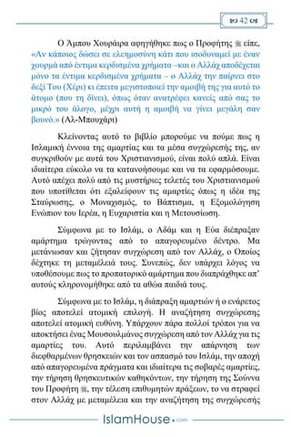  42 
Ο Άμπου Χουράιρα αφηγήθηκε πως ο Προφήτης  είπε,
«Αν κάποιος δώσει σε ελεημοσύνη κάτι που ισοδυναμεί με έναν
χουρμά από έντιμα κερδισμένα χρήματα –και ο Αλλάχ αποδέχεται
μόνο τα έντιμα κερδισμένα χρήματα – ο Αλλάχ την παίρνει στο
δεξί Του (Χέρι) κι έπειτα μεγιστοποιεί την αμοιβή της για αυτό το
άτομο (που τη δίνει), όπως όταν ανατρέφει κανείς από σας το
μικρό του άλογο, μέχρι αυτή η αμοιβή να γίνει μεγάλη σαν
βουνό.» (Αλ-Μπουχάρι)
Κλείνοντας αυτό το βιβλίο μπορούμε να πούμε πως η
Ισλαμική έννοια της αμαρτίας και τα μέσα συγχώρεσής της, αν
συγκριθούν με αυτά του Χριστιανισμού, είναι πολύ απλά. Είναι
ιδιαίτερα εύκολο να τα κατανοήσουμε και να τα εφαρμόσουμε.
Αυτό απέχει πολύ από τις μυστήριες τελετές του Χριστιανισμού
που υποτίθεται ότι εξαλείφουν τις αμαρτίες όπως η ιδέα της
Σταύρωσης, ο Μοναχισμός, το Βάπτισμα, η Εξομολόγηση
Ενώπιον του Ιερέα, η Ευχαριστία και η Μετουσίωση.
Σύμφωνα με το Ισλάμ, ο Αδάμ και η Εύα διέπραξαν
αμάρτημα τρώγοντας από το απαγορευμένο δέντρο. Μα
μετάνιωσαν και ζήτησαν συγχώρεση από τον Αλλάχ, ο Οποίος
δέχτηκε τη μεταμέλειά τους. Συνεπώς, δεν υπάρχει λόγος να
υποθέσουμε πως το προπατορικό αμάρτημα που διαπράχθηκε απ’
αυτούς κληρονομήθηκε από τα αθώα παιδιά τους.
Σύμφωνα με το Ισλάμ, η διάπραξη αμαρτιών ή ο ενάρετος
βίος αποτελεί ατομική επιλογή. Η αναζήτηση συγχώρεσης
αποτελεί ατομική ευθύνη. Υπάρχουν πάρα πολλοί τρόποι για να
αποκτήσει ένας Μουσουλμάνος συγχώρεση από τον Αλλάχ για τις
αμαρτίες του. Αυτό περιλαμβάνει την απάρνηση των
διεφθαρμένων θρησκειών και τον ασπασμό του Ισλάμ, την αποχή
από απαγορευμένα πράγματα και ιδιαίτερα τις σοβαρές αμαρτίες,
την τήρηση θρησκευτικών καθηκόντων, την τήρηση της Σούννα
του Προφήτη , την τέλεση επιθυμητών πράξεων, το να στραφεί
στον Αλλάχ με μεταμέλεια και την αναζήτηση της συγχώρεσής
 