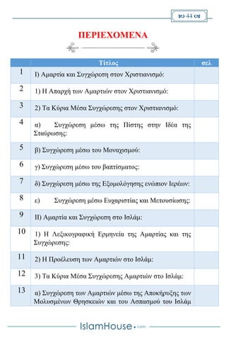  44 
ΠΕΡΙΕΧΟΜΕΝΑ
σελΤίτλος
I) Αμαρτία και Συγχώρεση στον Χριστιανισμό:1
1) Η Απαρχή των Αμαρτιών στον Χριστιανισμό:2
2) Τα Κύρια Μέσα Συγχώρεσης στον Χριστιανισμό:3
α) Συγχώρεση μέσω της Πίστης στην Ιδέα της
Σταύρωσης:
4
β) Συγχώρεση μέσω του Μοναχισμού:5
γ) Συγχώρεση μέσω του βαπτίσματος:6
δ) Συγχώρεση μέσω της Εξομολόγησης ενώπιον Ιερέων:7
ε) Συγχώρεση μέσω Ευχαριστίας και Μετουσίωσης:8
II) Αμαρτία και Συγχώρεση στο Ισλάμ:9
1) Η Λεξικογραφική Ερμηνεία της Αμαρτίας και της
Συγχώρεσης:
10
2) Η Προέλευση των Αμαρτιών στο Ισλάμ:11
3) Τα Κύρια Μέσα Συγχώρεσης Αμαρτιών στο Ισλάμ:12
α) Συγχώρεση των Αμαρτιών μέσω της Αποκήρυξης των
Μολυσμένων Θρησκειών και του Ασπασμού του Ισλάμ
13
 