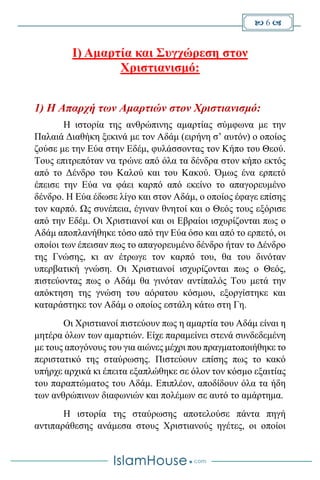  6 
I) Αμαρτία και Συγχώρεση στον
Χριστιανισμό:
1) Η Απαρχή των Αμαρτιών στον Χριστιανισμό:
Η ιστορία της ανθρώπινης αμαρτίας σύμφωνα με την
Παλαιά Διαθήκη ξεκινά με τον Αδάμ (ειρήνη σ’ αυτόν) ο οποίος
ζούσε με την Εύα στην Εδέμ, φυλάσσοντας τον Κήπο του Θεού.
Τους επιτρεπόταν να τρώνε από όλα τα δένδρα στον κήπο εκτός
από το Δένδρο του Καλού και του Κακού. Όμως ένα ερπετό
έπεισε την Εύα να φάει καρπό από εκείνο το απαγορευμένο
δένδρο. Η Εύα έδωσε λίγο και στον Αδάμ, ο οποίος έφαγε επίσης
τον καρπό. Ως συνέπεια, έγιναν θνητοί και ο Θεός τους εξόρισε
από την Εδέμ. Οι Χριστιανοί και οι Εβραίοι ισχυρίζονται πως ο
Αδάμ αποπλανήθηκε τόσο από την Εύα όσο και από το ερπετό, οι
οποίοι των έπεισαν πως το απαγορευμένο δένδρο ήταν το Δένδρο
της Γνώσης, κι αν έτρωγε τον καρπό του, θα του δινόταν
υπερβατική γνώση. Οι Χριστιανοί ισχυρίζονται πως ο Θεός,
πιστεύοντας πως ο Αδάμ θα γινόταν αντίπαλός Του μετά την
απόκτηση της γνώση του αόρατου κόσμου, εξοργίστηκε και
καταράστηκε τον Αδάμ ο οποίος εστάλη κάτω στη Γη.
Οι Χριστιανοί πιστεύουν πως η αμαρτία του Αδάμ είναι η
μητέρα όλων των αμαρτιών. Είχε παραμείνει στενά συνδεδεμένη
με τους απογόνους του για αιώνες μέχρι που πραγματοποιήθηκε το
περιστατικό της σταύρωσης. Πιστεύουν επίσης πως το κακό
υπήρχε αρχικά κι έπειτα εξαπλώθηκε σε όλον τον κόσμο εξαιτίας
του παραπτώματος του Αδάμ. Επιπλέον, αποδίδουν όλα τα ήδη
των ανθρώπινων διαφωνιών και πολέμων σε αυτό το αμάρτημα.
Η ιστορία της σταύρωσης αποτελούσε πάντα πηγή
αντιπαράθεσης ανάμεσα στους Χριστιανούς ηγέτες, οι οποίοι
 