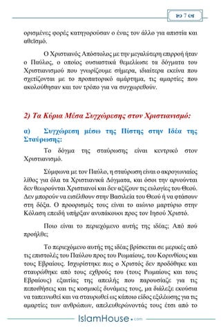  7 
ορισμένες φορές κατηγορούσαν ο ένας τον άλλο για απιστία και
αθεϊσμό.
Ο Χριστιανός Απόστολος με την μεγαλύτερη επιρροή ήταν
ο Παύλος, ο οποίος ουσιαστικά θεμελίωσε τα δόγματα του
Χριστιανισμού που γνωρίζουμε σήμερα, ιδιαίτερα εκείνα που
σχετίζονται με το προπατορικό αμάρτημα, τις αμαρτίες που
ακολούθησαν και τον τρόπο για να συγχωρεθούν.
2) Τα Κύρια Μέσα Συγχώρεσης στον Χριστιανισμό:
α) Συγχώρεση μέσω της Πίστης στην Ιδέα της
Σταύρωσης:
Το δόγμα της σταύρωσης είναι κεντρικό στον
Χριστιανισμό.
Σύμφωνα με τον Παύλο, η σταύρωση είναι ο ακρογωνιαίος
λίθος για όλα τα Χριστιανικά Δόγματα, και όσοι την αρνούνται
δεν θεωρούνται Χριστιανοί και δεν αξίζουν τις ευλογίες του Θεού.
Δεν μπορούν να εισέλθουν στην Βασιλεία του Θεού ή να φτάσουν
στη δόξα. Ο προορισμός τους είναι το αιώνιο μαρτύριο στην
Κόλαση επειδή υπήρξαν ανυπάκουοι προς τον Ιησού Χριστό.
Ποιο είναι το περιεχόμενο αυτής της ιδέας; Από πού
προήλθε;
Το περιεχόμενο αυτής της ιδέας βρίσκεται σε μερικές από
τις επιστολές του Παύλου προς του Ρωμαίους, του Κορινθίους και
τους Εβραίους. Ισχυρίστηκε πως ο Χριστός δεν προδόθηκε και
σταυρώθηκε από τους εχθρούς του (τους Ρωμαίους και τους
Εβραίους) εξαιτίας της απειλής που παρουσίαζε για τις
πεποιθήσεις και τις κοσμικές δυνάμεις τους, μα διάλεξε εκούσια
να ταπεινωθεί και να σταυρωθεί ως κάποιο είδος εξιλέωσης για τις
αμαρτίες των ανθρώπων, απελευθερώνοντάς τους έτσι από το
 
