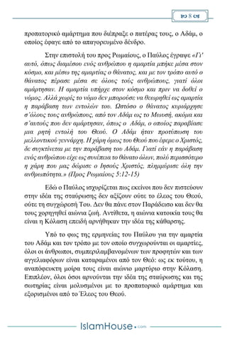  8 
προπατορικό αμάρτημα που διέπραξε ο πατέρας τους, ο Αδάμ, ο
οποίος έφαγε από το απαγορευμένο δένδρο.
Στην επιστολή του προς Ρωμαίους, ο Παύλος έγραψε «Γι'
αυτό, όπως διαμέσου ενός ανθρώπου η αμαρτία μπήκε μέσα στον
κόσμο, και μέσω της αμαρτίας ο θάνατος, και με τον τρόπο αυτό ο
θάνατος πέρασε μέσα σε όλους τούς ανθρώπους, γιατί όλοι
αμάρτησαν. Η αμαρτία υπήρχε στον κόσμο και πριν να δοθεί ο
νόμος. Αλλά χωρίς το νόμο δεν μπορούσε να θεωρηθεί ως αμαρτία
η παράβαση των εντολών του. Ωστόσο ο θάνατος κυριάρχησε
σ’όλους τους ανθρώπους, από τον Αδάμ ως το Μωυσή, ακόμα και
σ’αυτούς που δεν αμάρτησαν, όπως ο Αδάμ, ο οποίος παραβίασε
μια ρητή εντολή του Θεού. Ο Αδάμ ήταν προτύπωση του
μελλοντικού γεννάρχη. Η χάρη όμως του Θεού που έφερε ο Χριστός,
δε συγκτίνεται με την παράβαση του Αδάμ. Γιατί εάν η παράβαση
ενός ανθρώπου είχε ως συνέπεια το θάνατο όλων, πολύ περισσότερο
η χάρη που μας δώρισε ο Ιησούς Χριστός, πλημμύρισε όλη την
ανθρωπότητα.» (Προς Ρωμαίους 5:12-15)
Εδώ ο Παύλος ισχυρίζεται πως εκείνοι που δεν πιστεύουν
στην ιδέα της σταύρωσης δεν αξίζουν ούτε το έλεος του Θεού,
ούτε τη συγχώρεσή Του. Δεν θα πάνε στον Παράδεισο και δεν θα
τους χορηγηθεί αιώνια ζωή. Αντίθετα, η αιώνια κατοικία τους θα
είναι η Κόλαση επειδή αρνήθηκαν την ιδέα της κάθαρσης.
Υπό το φως της ερμηνείας του Παύλου για την αμαρτία
του Αδάμ και τον τρόπο με τον οποίο συγχωρούνται οι αμαρτίες,
όλοι οι άνθρωποι, συμπεριλαμβανομένων των προφητών και των
αγγελιαφόρων είναι καταραμένοι από τον Θεό: ως εκ τούτου, η
αναπόφευκτη μοίρα τους είναι αιώνιο μαρτύριο στην Κόλαση.
Επιπλέον, όλοι όσοι αρνούνται την ιδέα της σταύρωσης και της
σωτηρίας είναι μολυσμένοι με το προπατορικό αμάρτημα και
εξορισμένοι από το Έλεος του Θεού.
 