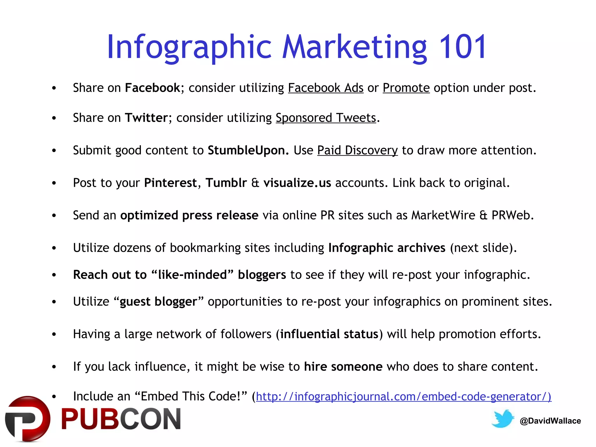 Infographic Marketing 101
•   Share on Facebook; consider utilizing Facebook Ads or Promote option under post.

•   Share on Twitter; consider utilizing Sponsored Tweets.

•   Submit good content to StumbleUpon. Use Paid Discovery to draw more attention.

•   Post to your Pinterest, Tumblr & visualize.us accounts. Link back to original.

•   Send an optimized press release via online PR sites such as MarketWire & PRWeb.

•   Utilize dozens of bookmarking sites including Infographic archives (next slide).

•   Reach out to “like-minded” bloggers to see if they will re-post your infographic.

•   Utilize “guest blogger” opportunities to re-post your infographics on prominent sites.

•   Having a large network of followers (influential status) will help promotion efforts.

•   If you lack influence, it might be wise to hire someone who does to share content.

•   Include an “Embed This Code!” (http://infographicjournal.com/embed-code-generator/)
                                                                                       @DavidWallace
 