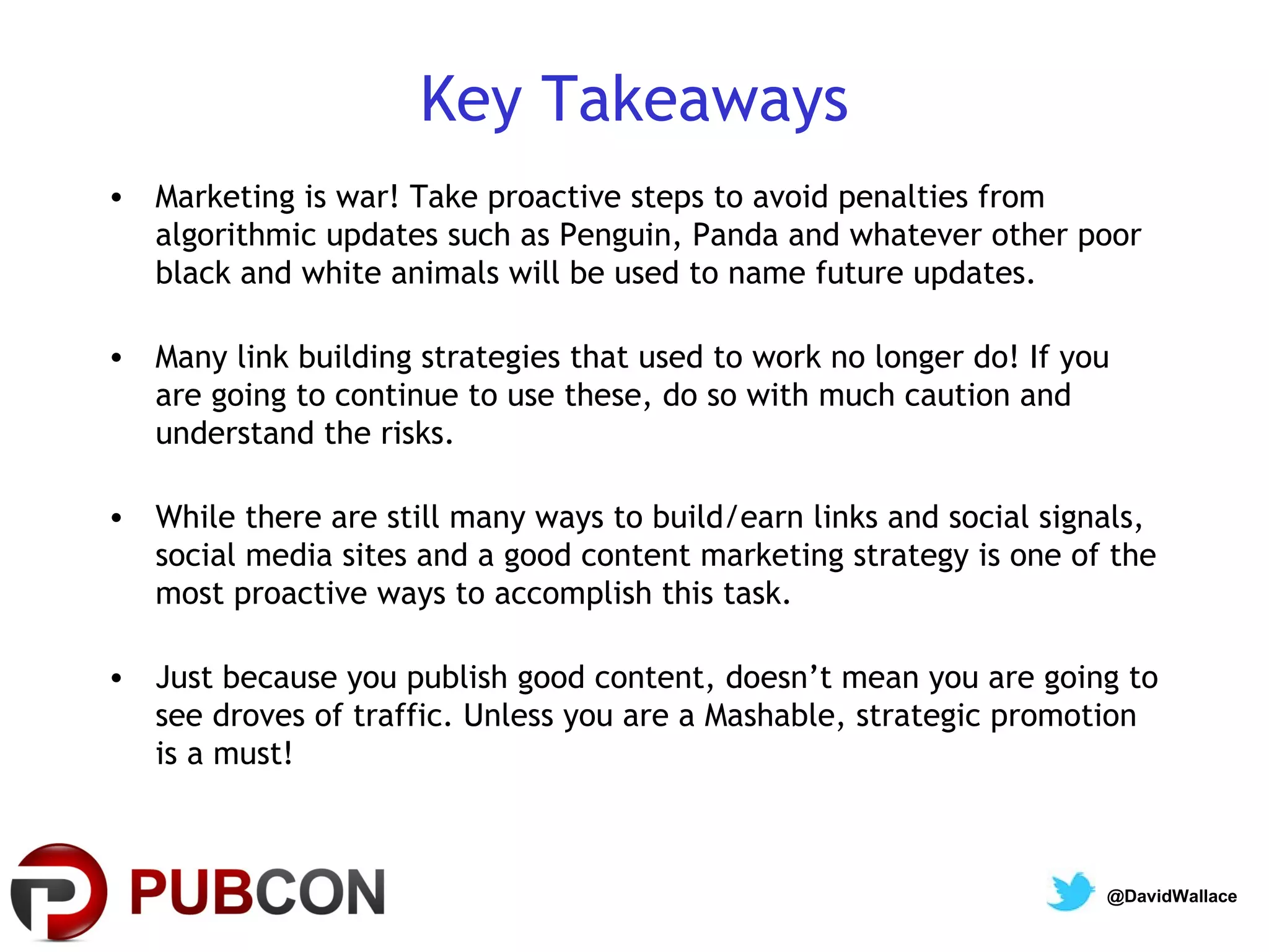 Key Takeaways
• Marketing is war! Take proactive steps to avoid penalties from
  algorithmic updates such as Penguin, Panda and whatever other poor
  black and white animals will be used to name future updates.

• Many link building strategies that used to work no longer do! If you
  are going to continue to use these, do so with much caution and
  understand the risks.

• While there are still many ways to build/earn links and social signals,
  social media sites and a good content marketing strategy is one of the
  most proactive ways to accomplish this task.

• Just because you publish good content, doesn’t mean you are going to
  see droves of traffic. Unless you are a Mashable, strategic promotion
  is a must!



                                                                     @DavidWallace
 