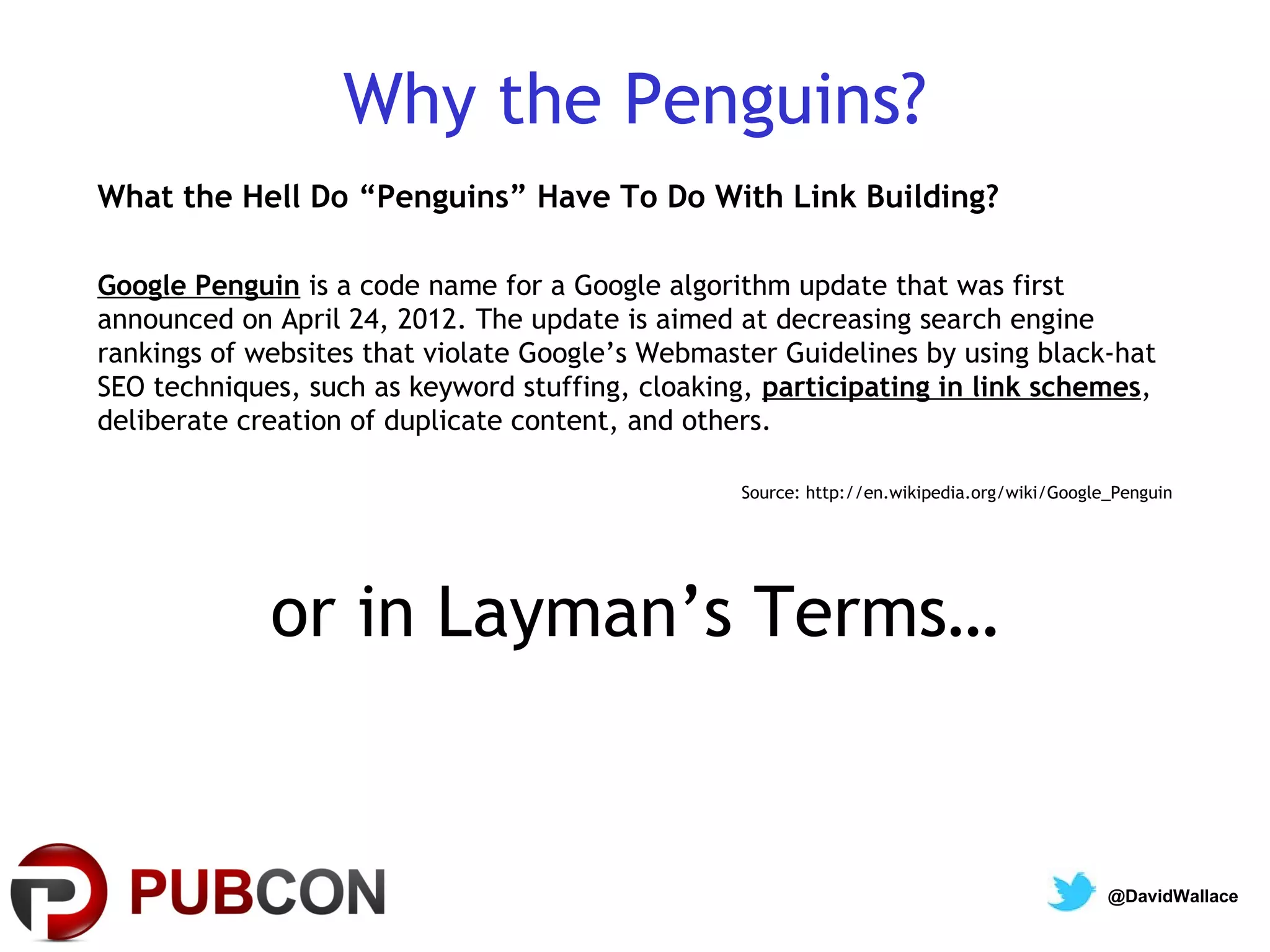 Why the Penguins?
What the Hell Do “Penguins” Have To Do With Link Building?

Google Penguin is a code name for a Google algorithm update that was first
announced on April 24, 2012. The update is aimed at decreasing search engine
rankings of websites that violate Google’s Webmaster Guidelines by using black-hat
SEO techniques, such as keyword stuffing, cloaking, participating in link schemes,
deliberate creation of duplicate content, and others.

                                                 Source: http://en.wikipedia.org/wiki/Google_Penguin




             or in Layman’s Terms…


                                                                                            @DavidWallace
 