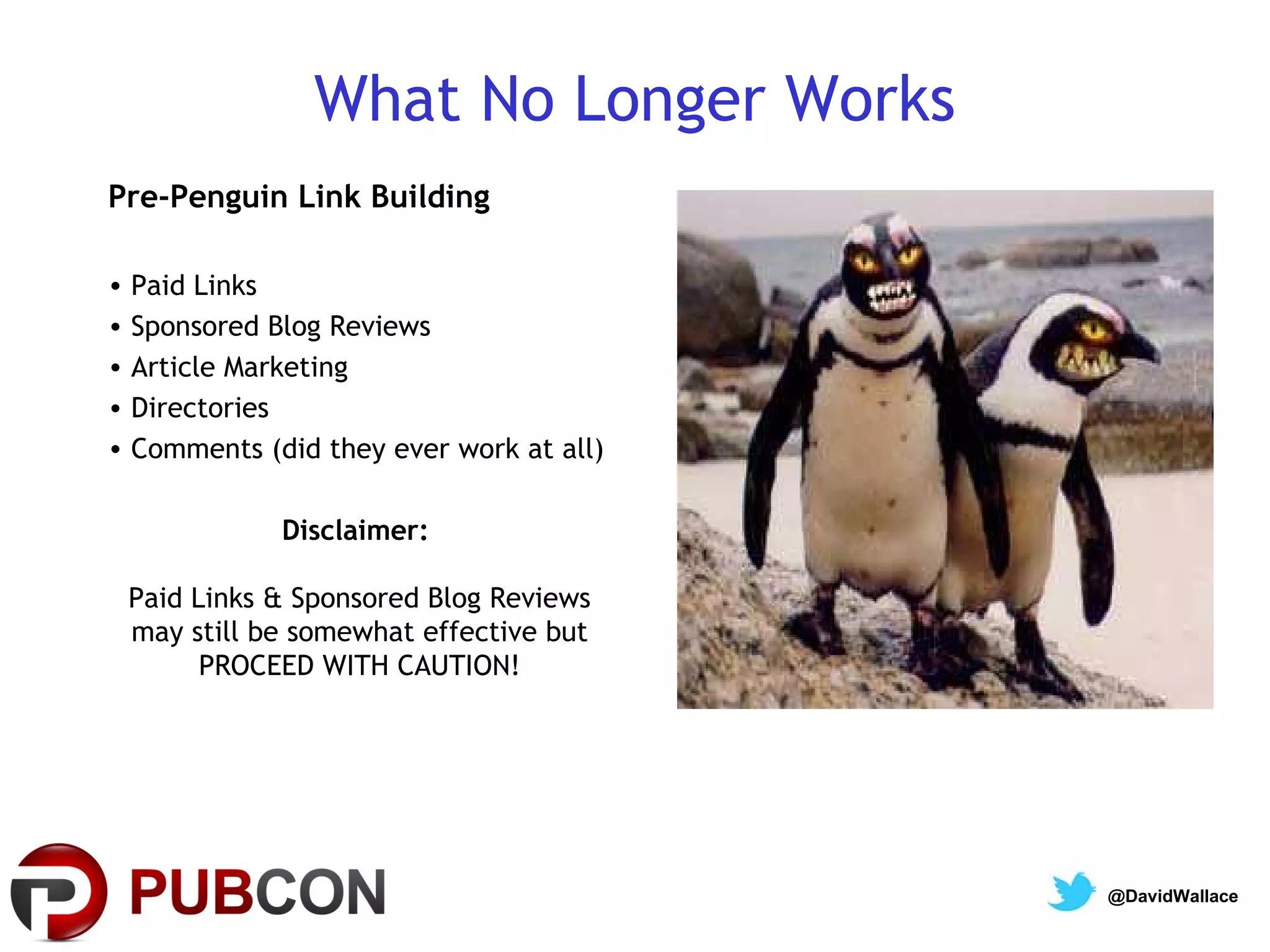 What No Longer Works
Pre-Penguin Link Building

• Paid Links
• Sponsored Blog Reviews
• Article Marketing
• Directories
• Comments (did they ever work at all)

             Disclaimer:

 Paid Links & Sponsored Blog Reviews
 may still be somewhat effective but
       PROCEED WITH CAUTION!




                                         @DavidWallace
 