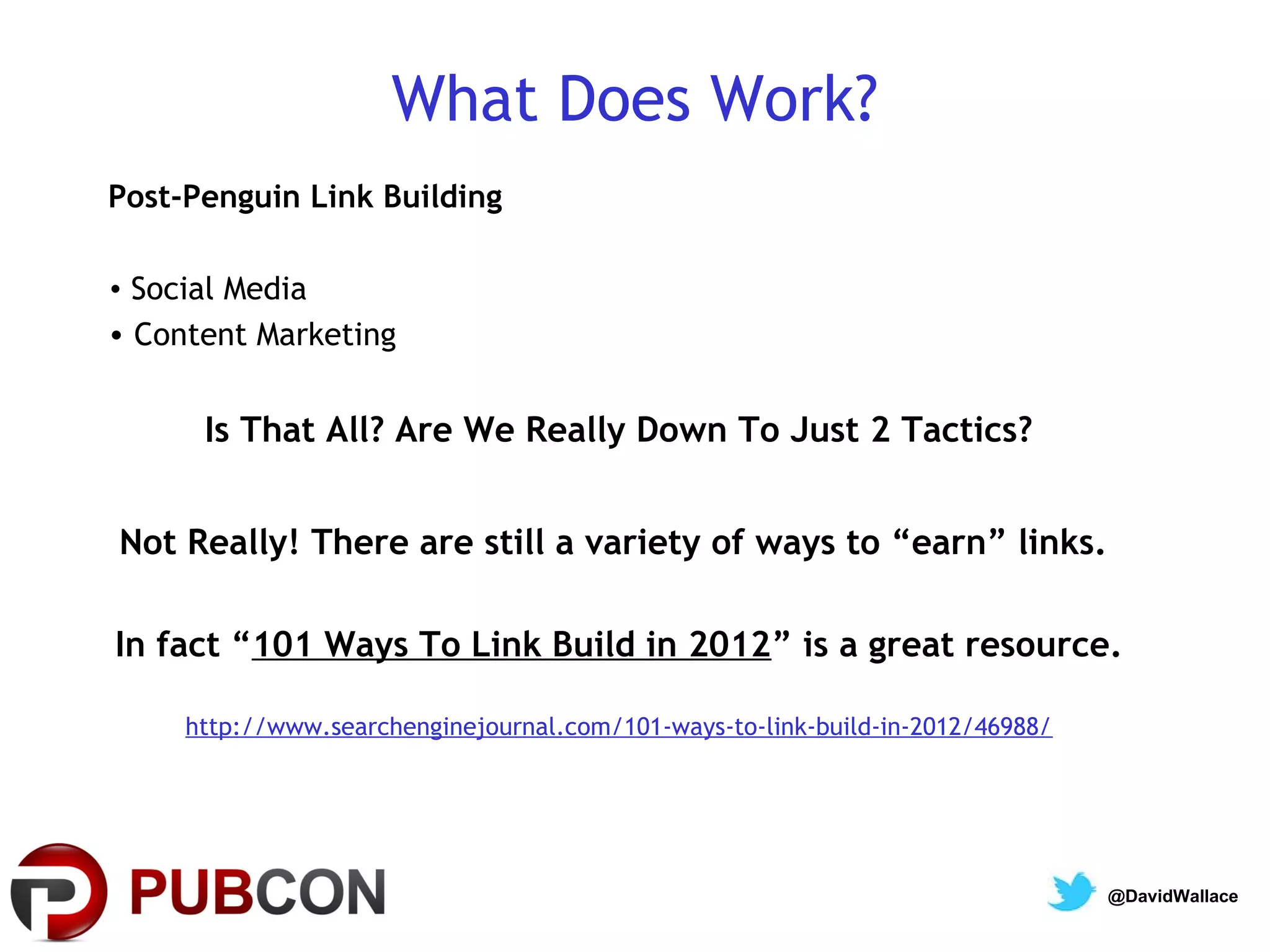 What Does Work?
Post-Penguin Link Building

• Social Media
• Content Marketing


      Is That All? Are We Really Down To Just 2 Tactics?


Not Really! There are still a variety of ways to “earn” links.

In fact “101 Ways To Link Build in 2012” is a great resource.

     http://www.searchenginejournal.com/101-ways-to-link-build-in-2012/46988/




                                                                                @DavidWallace
 