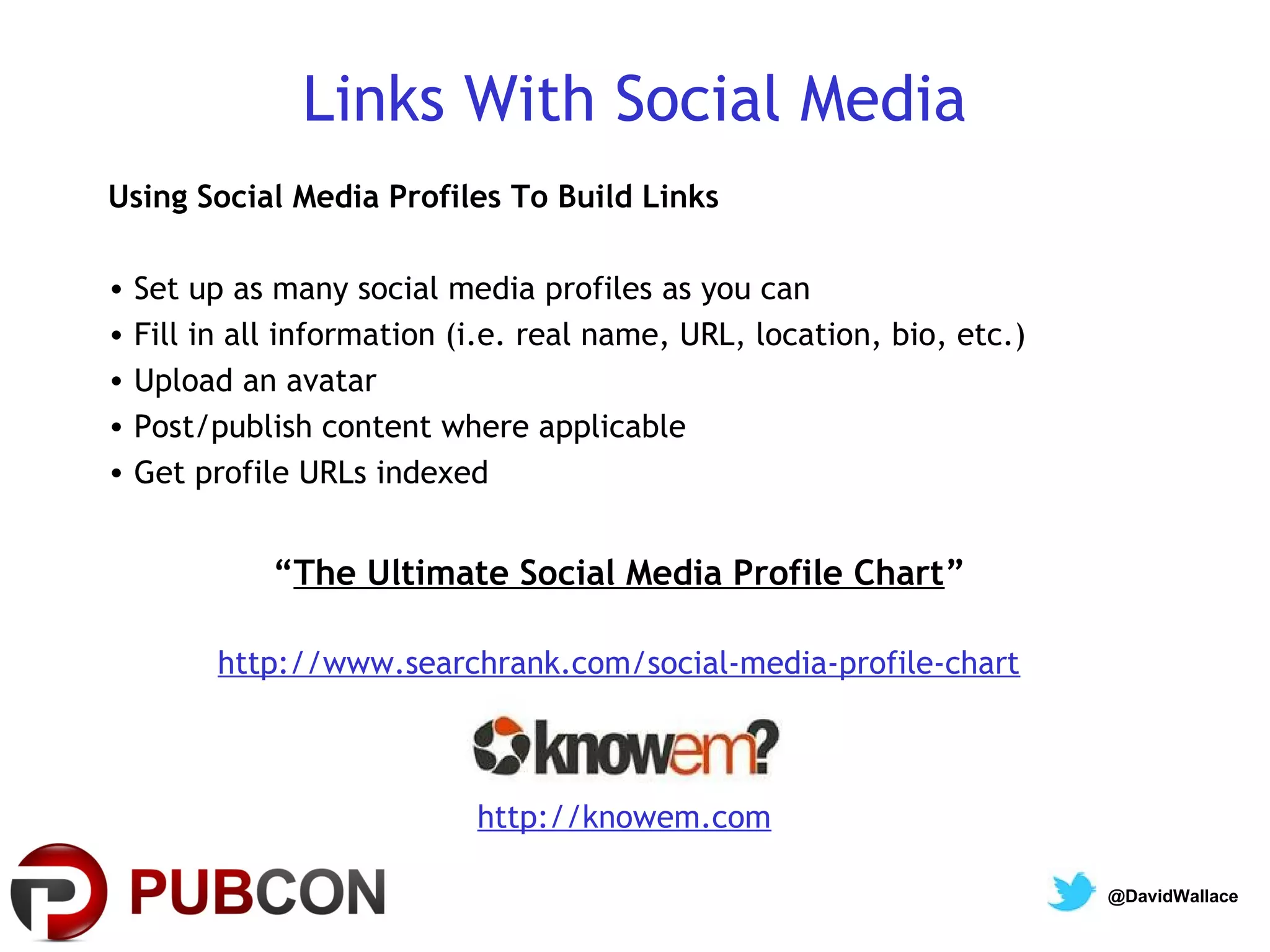 Links With Social Media
Using Social Media Profiles To Build Links

• Set up as many social media profiles as you can
• Fill in all information (i.e. real name, URL, location, bio, etc.)
• Upload an avatar
• Post/publish content where applicable
• Get profile URLs indexed


            “The Ultimate Social Media Profile Chart”

        http://www.searchrank.com/social-media-profile-chart



                           http://knowem.com

                                                                       @DavidWallace
 