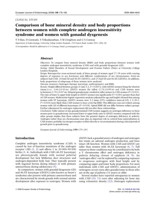 CLINICAL STUDY
Comparison of bone mineral density and body proportions
between women with complete androgen insensitivity
syndrome and women with gonadal dysgenesis
T S Han, D Goswami, S Trikudanathan, S M Creighton and G S Conway
Department of Endocrinology, University College London Hospitals, 250 Euston Road, London NW1 2PQ, UK
(Correspondence should be addressed to G S Conway; Email: g.conway@ucl.ac.uk)
Abstract
Objectives: To compare bone mineral density (BMD) and body proportions between women with
complete androgen insensitivity syndrome (CAIS) and with gonadal dysgenesis (GD).
Setting: Adult Disorders of Sexual Development and Ovarian Failure Clinics at University College
London Hospitals.
Design: Retrospective cross-sectional study of three groups of women aged 17–58 years with varying
degrees of exposure to sex hormones and different combinations of sex chromosomes. Forty-six
subjects had CAIS, 18 had GD and 46,XY (GD(XY)), and 25 had GD and 46,XX (GD(XX)). In addition,
body proportions of subgroups of these women were analysed.
Outcome measures: Oestrogen therapy, karyotype, anthropometry and BMD.
Results: Height differed between groups (F ratio 5.2, PZ0.007)), with GD(XX) women being the shortest
(meanGS.D.: 1.66G0.10 m), GD(XY) women the tallest (1.74G0.09 m) and CAIS women were
in-between (1.70G0.07 m). Delayed gonadectomy resulted in taller stature in CAIS women (PZ0.011).
The ratio of lower to upper body length in GD(XY) women was signiﬁcantly (PZ0.001) greater than that
of CAIS women. Multivariate logistic regression analysis (adjusted for age and height) showed that among
women with XY karyotype, GD(XY) women were 5.2 times (95% conﬁdence interval (CI): 1.3–20.1,
PZ0.018) more likely than CAIS women to have a low hip BMD. This difference was not evident among
women with GD of different karyotypes (PZ0.938). Spinal BMD did not differ between subject groups.
Further adjustment for oestrogen replacement did not alter these relationships.
Conclusions: Taller stature in late gonadectomised CAIS women suggests an oestrogen deﬁciency in these
women prior to gonadectomy. Increased lower to upper body ratio in GD(XY) women compared with the
other groups implies that these subjects have the greatest degree of oestrogen deﬁciency in puberty.
Androgen rather than sex chromosomes may play an important role in cortical bone mineralisation in
CAISwomen,probablyviaestrogenreceptor-aeitherdirectlyor viaaromatisationduringcriticalperiodsof
growth prior to gonadectomy.
European Journal of Endocrinology 159 179–185
Introduction
Complete androgen insensitivity syndrome (CAIS) is
caused by loss of function mutations of the androgen
receptor (AR) (1, 2) and affects 1 in 20 000–90 000
births (3, 4). Individuals with CAIS (46,XY karyotype)
are phenotypically female with normal pubertal
development but lack Mu¨llerian duct structures and
androgen-dependent body hair. They typically present
with inguinal hernia during infancy or with primary
amenorrhoea during adolescence (5).
In comparison, women with gonadal dysgenesis (GD)
and 46,XY karyotype (GD(XY)) (also known as Swyer’s
syndrome) also present with primary amenorrhoea and
are characterised by streak gonads with normal uterine
development after exposure to oestrogen. Women with
GD(XY) lack a gonadal source of androgen and oestrogen
but retain an adrenal androgen production and have
intact AR function. Women with CAIS and GD(XY) are
taller than women with 46,XX karyotype (6, 7). Tall
stature in these conditions may be contributed to by both
a Y chromosome effect and oestrogen deﬁciency in
puberty delaying closure of epiphysis (8, 9). An
‘oestrogen effect’ can be explored bycomparing exposure
to exogenous oestrogens with ﬁnal height and by
comparing upper and lower body proportions. For most
individuals with CAIS and GD(XY), administration of
oestrogens occurs soon after gonadectomy in those who
are at the age of puberty (11 years) or older.
Several studies have reported osteopaenia in women
with CAIS (10, 11) even after adjusting for bone size
using volumetric density (12). Oestrogen replacement
European Journal of Endocrinology (2008) 159 179–185 ISSN 0804-4643
q 2008 European Society of Endocrinology DOI: 10.1530/EJE-08-0166
Online version via www.eje-online.org
 