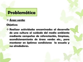 Problemática
 Áreas verdes
Objetivo:
 Realizar actividades encaminadas al desarrollo
  de una cultura al cuidado del medio ambiente
  mediante campañas de reforestación, limpieza,
  acondicionamiento de áreas verdes etc., para
  mantener en óptimas condiciones la escuela y
  sus alrededores.
 