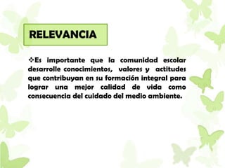RELEVANCIA

Es importante que la comunidad escolar
desarrolle conocimientos, valores y actitudes
que contribuyan en su formación integral para
lograr una mejor calidad de vida como
consecuencia del cuidado del medio ambiente.
 