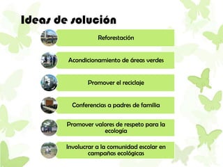 Ideas de solución
                   Reforestación


        Acondicionamiento de áreas verdes


               Promover el reciclaje


          Conferencias a padres de familia

        Promover valores de respeto para la
                    ecología

        Involucrar a la comunidad escolar en
                campañas ecológicas
 