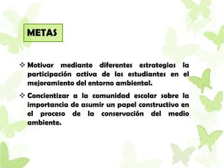 METAS


 Motivar mediante diferentes estrategias la
  participación activa de los estudiantes en el
  mejoramiento del entorno ambiental.
 Concientizar a la comunidad escolar sobre la
  importancia de asumir un papel constructivo en
  el proceso de la conservación del medio
  ambiente.
 