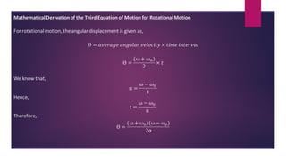 MathematicalDerivationof the Third Equation of Motion for RotationalMotion
For rotationalmotion, the angular displacement is given as,
ϴ = 𝑎𝑣𝑒𝑟𝑎𝑔𝑒 𝑎𝑛𝑔𝑢𝑙𝑎𝑟 𝑣𝑒𝑙𝑜𝑐𝑖𝑡𝑦 × 𝑡𝑖𝑚𝑒 𝑖𝑛𝑡𝑒𝑟𝑣𝑎𝑙
ϴ =
(ω + ω0)
2
× 𝑡
We know that,
α =
ω − 𝜔0
𝑡
Hence,
t =
ω − 𝜔0
α
Therefore,
ϴ =
(ω + ω0)(ω − 𝜔0)
2α
 