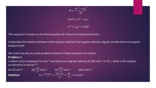 𝛳 =
𝜔2 − 𝜔0
2
2𝛼
2𝛼𝛳 = 𝜔2 − 𝜔0
2
𝜔2 = 𝜔0
2 + 2𝛼𝛳
This equation is known as the third equation of motion for rotationalmotion.
It describes the relation between initial angular velocity, final angular velocity, angular accelerationand angular
displacement.
We shall now discuss some problems based on these equations of motion.
Problem 1
A wheel startsrotatingat10 rad s-1 and attainsan angular velocity of 100 rad s-1 in 15 s. What is the angular
accelerationin rad sec-2?
(a) 10 rad s-2 (b)
110
15
rad s-2 (c)
100
15
rad s-2 (d) 6 rad s-2
Solution: α =
ω−𝜔0
𝑡
=
100−10
15
=
90
15
= 6 rad s-2
 