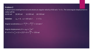 Problem 2
A wheel startsrotatingfromrest and attainsan angular velocity of 60 rad s-1 in 5 s. The totalangular displacement in
radian will be
(a) 60 rad (b) 80 rad (c) 100 rad (d) 150rad
Solution: 𝜔0 = 0, ω = 60 rad s-1, 𝑡 = 5 s
Angular acceleration, α =
ω−𝜔0
𝑡
=
60−0
5
= 12 rad s-2
Angular displacement, ϴ = ω0𝑡 +
1
2
α𝑡2
ϴ = 0 × 5 +
1
2
× 12 × (5)2= 0 +
300
2
= 150rad
.
 