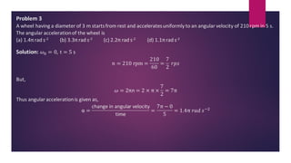 Problem 3
A wheel having a diameter of 3 m startsfrom rest and acceleratesuniformly to an angular velocity of 210rpm in 5 s.
The angular accelerationof the wheel is
(a) 1.4πrad s-2 (b) 3.3πrad s-2 (c) 2.2π rad s-2 (d) 1.1πrad s-2
Solution: 𝜔0 = 0, t = 5 s
𝑛 = 210 rpm =
210
60
=
7
2
𝑟𝑝𝑠
But,
𝜔 = 2πn = 2 × π ×
7
2
= 7π
Thus angular accelerationis given as,
α =
change in angular velocity
time
=
7π − 0
5
= 1.4π 𝑟𝑎𝑑 𝑠−2
 