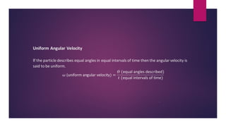 Uniform Angular Velocity
If the particle describes equal angles in equal intervals of time then the angular velocity is
said to be uniform.
𝜔 (uniform angular velocity) =
𝛳 (equal angles described)
𝑡 (equal intervals of time)
.
 