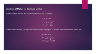 Equations of Motion for Rotational Motion
For translatorymotion,the equations of motion are as follows,
𝑣 = 𝑢 + 𝑎𝑡
𝑠 = 𝑢𝑡 +
1
2
𝑎𝑡2
𝑣2 = 𝑢2+ 2𝑎𝑠
For rotationalmotion, the equations of motion are analogous to that for translatorymotion.These are,
ω = ω0 + α𝑡
ϴ = ω0𝑡 +
1
2
α𝑡2
ω2 = ω0
2 + 2αϴ
 