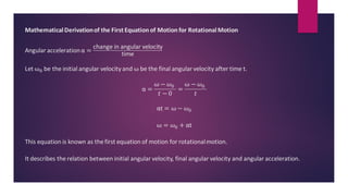 MathematicalDerivationof the First Equation of Motion for RotationalMotion
Angular accelerationα =
change in angular velocity
time
Let ω0 be the initial angular velocity and ω be the final angular velocity after time t.
α =
ω − 𝜔0
𝑡 − 0
=
ω − 𝜔0
𝑡
αt = ω − 𝜔0
ω = 𝜔0 + αt
This equation is known as the first equation of motion for rotationalmotion.
It describes the relation between initial angular velocity, final angular velocity and angular acceleration.
 