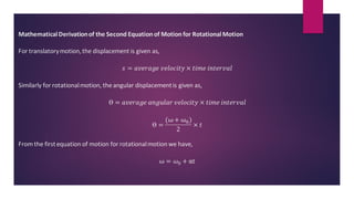 MathematicalDerivationof the Second Equation of Motion for RotationalMotion
For translatorymotion,the displacement is given as,
𝑠 = 𝑎𝑣𝑒𝑟𝑎𝑔𝑒 𝑣𝑒𝑙𝑜𝑐𝑖𝑡𝑦 × 𝑡𝑖𝑚𝑒 𝑖𝑛𝑡𝑒𝑟𝑣𝑎𝑙
Similarly for rotationalmotion, the angular displacementis given as,
ϴ = 𝑎𝑣𝑒𝑟𝑎𝑔𝑒 𝑎𝑛𝑔𝑢𝑙𝑎𝑟 𝑣𝑒𝑙𝑜𝑐𝑖𝑡𝑦 × 𝑡𝑖𝑚𝑒 𝑖𝑛𝑡𝑒𝑟𝑣𝑎𝑙
ϴ =
(ω + ω0)
2
× 𝑡
From the firstequation of motion for rotationalmotion we have,
ω = 𝜔0 + αt
 