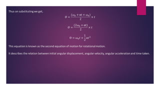 Thus on substitutingwe get,
𝛳 =
(𝜔0 + αt + 𝜔0)
2
× 𝑡
𝛳 =
(2𝜔0 + αt)
2
× 𝑡
ϴ = ω0𝑡 +
1
2
α𝑡2
This equation is known as the second equation of motion for rotationalmotion.
It describes the relation between initial angular displacement, angular velocity, angular accelerationand time taken.
 