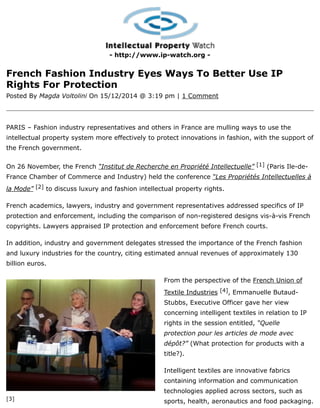 [3]
- http://www.ip-watch.org -
French Fashion Industry Eyes Ways To Better Use IP
Rights For Protection
Posted By Magda Voltolini On 15/12/2014 @ 3:19 pm | 1 Comment
PARIS – Fashion industry representatives and others in France are mulling ways to use the
intellectual property system more effectively to protect innovations in fashion, with the support of
the French government.
On 26 November, the French “Institut de Recherche en Propriété Intellectuelle” [1] (Paris Ile-de-
France Chamber of Commerce and Industry) held the conference “Les Propriétés Intellectuelles à
la Mode” [2] to discuss luxury and fashion intellectual property rights.
French academics, lawyers, industry and government representatives addressed specifics of IP
protection and enforcement, including the comparison of non-registered designs vis-à-vis French
copyrights. Lawyers appraised IP protection and enforcement before French courts.
In addition, industry and government delegates stressed the importance of the French fashion
and luxury industries for the country, citing estimated annual revenues of approximately 130
billion euros.
From the perspective of the French Union of
Textile Industries [4], Emmanuelle Butaud-
Stubbs, Executive Officer gave her view
concerning intelligent textiles in relation to IP
rights in the session entitled, “Quelle
protection pour les articles de mode avec
dépôt?” (What protection for products with a
title?).
Intelligent textiles are innovative fabrics
containing information and communication
technologies applied across sectors, such as
sports, health, aeronautics and food packaging.
 